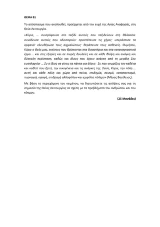 ΘΕΜΑ Β1
Το απόσπασμα που ακολουθεί, προέρχεται από την ευχή της Αγίας Αναφοράς, στη
Θεία Λειτουργία.
«Κύριε, … συντρόφευσε στο ταξίδι αυτούς που ταξιδεύουν στη θάλασσα∙
συνόδευσε αυτούς που οδοιπορούν· προστάτευσε τις χήρες· υπεράσπισε τα
ορφανά· ελευθέρωσε τους αιχμαλώτους· θεράπευσε τους ασθενείς. Θυμήσου,
Κύριε ο Θεός μας, εκείνους που βρίσκονται στα δικαστήρια και στα καταναγκαστικά
έργα … και στις εξορίες και σε πικρές δουλείες και σε κάθε θλίψη και ανάγκη και
δύσκολη περίσταση, καθώς και όλους που έχουν ανάγκη από τη μεγάλη Σου
ευσπλαχνία· … Συ ο ίδιος να γίνεις τα πάντα για όλους· Συ που γνωρίζεις τον καθένα
και καθετί που ζητεί, την οικογένεια και τις ανάγκες της. Σώσε, Κύριε, την πόλη …
αυτή και κάθε πόλη και χώρα από πείνα, επιδημία, σεισμό, καταποντισμό,
πυρκαγιά, σφαγή, επιδρομή αλλοφύλων και εμφύλιο πόλεμο» (Μέγας Βασίλειος).
Με βάση το περιεχόμενο του κειμένου, να διατυπώσετε τις απόψεις σας για τη
σημασία της Θείας Λειτουργίας σε σχέση με τα προβλήματα του ανθρώπου και του
κόσμου.
(25 Μονάδες)
 