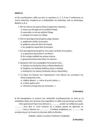 ΘΕΜΑ Α1
α) Να συμπληρώσετε κάθε μια από τις προτάσεις 1, 2, 3, 4 και 5 επιλέγοντας τη
σωστή απάντηση, σύμφωνα με τη διδασκαλία της Εκκλησίας, από τις αντίστοιχες
φράσεις α, β, γ.
1. Με την τέλεση της πρώτης Θείας Ευχαριστίας ο Χριστός….
α. έκανε μια νέα αρχή για το Ιουδαϊκό Πάσχα
β. εγκαινιάζει το νέο και αληθινό Πάσχα
γ. καταργεί την εορτή του Πάσχα
2. Από τα πρωτοχριστιανικά χρόνια μέχρι σήμερα…
α. γράφτηκαν πολλές Λειτουργίες
β. γράφτηκε μόνο μία Θεία Λειτουργία
γ. δεν γράφτηκε καμιά Θεία Λειτουργία
3. Στα πρωτοχριστιανικά χρόνια, στις ευχές της Θείας Λειτουργίας…
α. οι χριστιανοί αγνοούσαν τι να κάνουν
β. δεν υπήρχε σταθερό και μόνιμο κείμενο
γ. χρησιμοποιούσαν μόνο λόγια του Χριστού
4. Ορισμένοι από τους συγγραφείς Λειτουργιών είναι…
α. Πατέρες της Εκκλησίας (όπως ο Μέγας Βασίλειος)
β. Προφήτες της Παλαιάς Διαθήκης (όπως ο Ησαΐας)
γ. Απολογητές της πρώτης Εκκλησίας (όπως ο Αριστείδης)
5. Τα λόγια του Χριστού που παραπέμπουν στην ίδρυση του μυστηρίου της
Θείας Ευχαριστίας είναι…
α. «λάβετε φάγετε…», «πίετε εξ αυτού πάντες…»
β. «ο Θεός αγάπη εστί»
γ. «πλούσιοι επτώχευσαν και επείνασαν…»
(5 Μονάδες)
β) Να ξαναγράψετε το κείμενο που ακολουθεί συμπληρώνοντας τα κενά με τις
κατάλληλες λέξεις που δίνονται στην παρένθεση. Σε κάθε κενό αντιστοιχεί μια λέξη.
«Στον χριστιανικό Γάμο είναι αδύνατη η …………….. μεταξύ των ανθρώπων χωρίς
…………….. στον Θεό. Γι’ αυτό τονίζεται ότι ο άνδρας αγαπά και φροντίζει τη
…………….. όπως ο Χριστός την ……………... . Ο άνδρας αναφέρεται ως …………….. της
γυναίκας όχι με την έννοια της εξουσίας αλλά της θυσίας».
(κεφαλή / αγάπη / γυναίκα / Εκκλησία / αναφορά)
(5 Μονάδες)
 