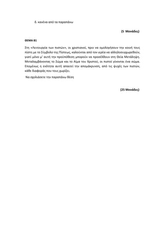 δ. κανένα από τα παραπάνω
(5 Μονάδες)
ΘΕΜΑ Β1
Στη «Λειτουργία των πιστών», οι χριστιανοί, πριν να ομολογήσουν την κοινή τους
πίστη με το Σύμβολο της Πίστεως, καλούνται από τον ιερέα να αλληλοσυγχωρεθούν,
γιατί μόνο μ’ αυτή την προϋπόθεση μπορούν να προσέλθουν στη Θεία Μετάληψη.
Μεταλαμβάνοντας το Σώμα και το Αίμα του Χριστού, οι πιστοί γίνονται ένα σώμα.
Επομένως η ενότητα αυτή απαιτεί την απομάκρυνση, από τις ψυχές των πιστών,
κάθε διαφοράς που τους χωρίζει.
Να σχολιάσετε την παραπάνω θέση
(25 Μονάδες)
 