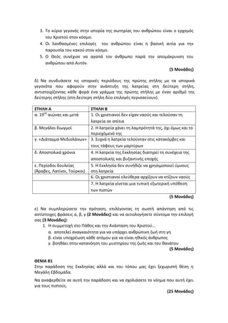 3. Το κύριο γεγονός στην ιστορία της σωτηρίας του ανθρώπου είναι ο ερχομός
του Χριστού στον κόσμο.
4. Οι λανθασμένες επιλογές του ανθρώπου είναι η βασική αιτία για την
παρουσία του κακού στον κόσμο.
5. Ο Θεός συνέχισε να αγαπά τον άνθρωπο παρά την απομάκρυνση του
ανθρώπου από Αυτόν.
(5 Μονάδες)
δ) Να συνδυάσετε τις ιστορικές περιόδους της πρώτης στήλης με τα ιστορικά
γεγονότα που αφορούν στην ανάπτυξη της λατρείας στη δεύτερη στήλη,
αντιστοιχίζοντας κάθε φορά ένα γράμμα της πρώτης στήλης με έναν αριθμό της
δεύτερης στήλης (στη δεύτερη στήλη δύο επιλογές περισσεύουν).
ΣΤΗΛΗ Α ΣΤΗΛΗ Β
α. 19ος
αιώνας και μετά 1. Οι χριστιανοί δεν είχαν ναούς και τελούσαν τη
λατρεία σε σπίτια
β. Μεγάλοι διωγμοί 2. Η λατρεία χάνει τη λαμπρότητά της, όχι όμως και το
περιεχόμενό της
γ. «Διάταγμα Μεδιολάνων» 3. Συχνά η λατρεία τελούνταν στις κατακόμβες και
τους τάφους των μαρτύρων
δ. Αποστολικά χρόνια 4. Η λατρεία της Εκκλησίας διατηρεί τη συνέχεια της
αποστολικής και βυζαντινής εποχής
ε. Περίοδοι δουλείας
(Άραβες, Λατίνοι, Τούρκοι)
5. Η Εκκλησία δεν συνήθιζε να χρησιμοποιεί ύμνους
στη λατρεία
6. Οι χριστιανοί ελεύθερα αρχίζουν να κτίζουν ναούς
7. Η λατρεία γίνεται μια τυπική εξωτερική υπόθεση
των πιστών
(5 Μονάδες)
ε) Να συμπληρώσετε την πρόταση, επιλέγοντας τη σωστή απάντηση από τις
αντίστοιχες φράσεις α, β, γ (2 Μονάδες) και να αιτιολογήσετε σύντομα την επιλογή
σας (3 Μονάδες):
1. Η συμμετοχή στο Πάθος και την Ανάσταση του Χριστού…
α. αποτελεί αναγκαιότητα για να υπάρχει ανθρώπινη ζωή στη γη
β. είναι υποχρέωση κάθε ατόμου για να είναι ηθικός άνθρωπος
γ. βοηθάει στην κατανόηση του μυστηρίου της ζωής και του θανάτου
(5 Μονάδες)
ΘΕΜΑ Β1
Στην παράδοση της Εκκλησίας αλλά και του τόπου μας έχει ξεχωριστή θέση η
Μεγάλη Εβδομάδα.
Να αναφερθείτε σε αυτή την παράδοση και να σχολιάσετε το νόημα που αυτή έχει
για τους πιστούς.
(25 Μονάδες)
 