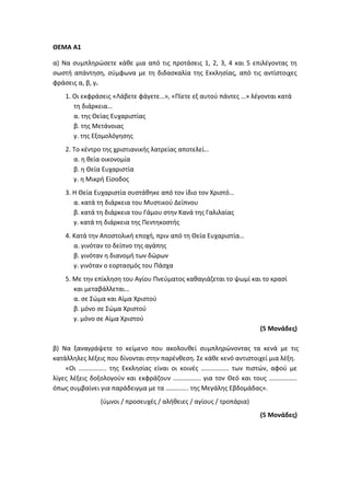 ΘΕΜΑ Α1
α) Να συμπληρώσετε κάθε μια από τις προτάσεις 1, 2, 3, 4 και 5 επιλέγοντας τη
σωστή απάντηση, σύμφωνα με τη διδασκαλία της Εκκλησίας, από τις αντίστοιχες
φράσεις α, β, γ.
1. Οι εκφράσεις «Λάβετε φάγετε…», «Πίετε εξ αυτού πάντες …» λέγονται κατά
τη διάρκεια…
α. της Θείας Ευχαριστίας
β. της Μετάνοιας
γ. της Εξομολόγησης
2. Το κέντρο της χριστιανικής λατρείας αποτελεί…
α. η θεία οικονομία
β. η Θεία Ευχαριστία
γ. η Μικρή Είσοδος
3. Η Θεία Ευχαριστία συστάθηκε από τον ίδιο τον Χριστό…
α. κατά τη διάρκεια του Μυστικού Δείπνου
β. κατά τη διάρκεια του Γάμου στην Κανά της Γαλιλαίας
γ. κατά τη διάρκεια της Πεντηκοστής
4. Κατά την Αποστολική εποχή, πριν από τη Θεία Ευχαριστία…
α. γινόταν το δείπνο της αγάπης
β. γινόταν η διανομή των δώρων
γ. γινόταν ο εορτασμός του Πάσχα
5. Με την επίκληση του Αγίου Πνεύματος καθαγιάζεται το ψωμί και το κρασί
και μεταβάλλεται…
α. σε Σώμα και Αίμα Χριστού
β. μόνο σε Σώμα Χριστού
γ. μόνο σε Αίμα Χριστού
(5 Μονάδες)
β) Να ξαναγράψετε το κείμενο που ακολουθεί συμπληρώνοντας τα κενά με τις
κατάλληλες λέξεις που δίνονται στην παρένθεση. Σε κάθε κενό αντιστοιχεί μια λέξη.
«Οι …………….. της Εκκλησίας είναι οι κοινές …………….. των πιστών, αφού με
λίγες λέξεις δοξολογούν και εκφράζουν …………….. για τον Θεό και τους ……………..
όπως συμβαίνει για παράδειγμα με τα ………….. της Μεγάλης Εβδομάδας».
(ύμνοι / προσευχές / αλήθειες / αγίους / τροπάρια)
(5 Μονάδες)
 