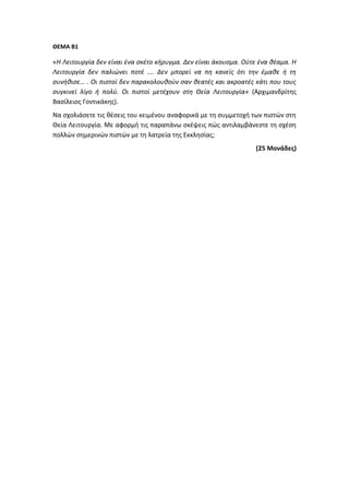 ΘΕΜΑ Β1
«Η Λειτουργία δεν είναι ένα σκέτο κήρυγμα. Δεν είναι άκουσμα. Ούτε ένα θέαμα. Η
Λειτουργία δεν παλιώνει ποτέ …. Δεν μπορεί να πη κανείς ότι την έμαθε ή τη
συνήθισε… . Οι πιστοί δεν παρακολουθούν σαν θεατές και ακροατές κάτι που τους
συγκινεί λίγο ή πολύ. Οι πιστοί μετέχουν στη Θεία Λειτουργία» (Αρχιμανδρίτης
Βασίλειος Γοντικάκης).
Να σχολιάσετε τις θέσεις του κειμένου αναφορικά με τη συμμετοχή των πιστών στη
Θεία Λειτουργία. Με αφορμή τις παραπάνω σκέψεις πώς αντιλαμβάνεστε τη σχέση
πολλών σημερινών πιστών με τη λατρεία της Εκκλησίας;
(25 Μονάδες)
 