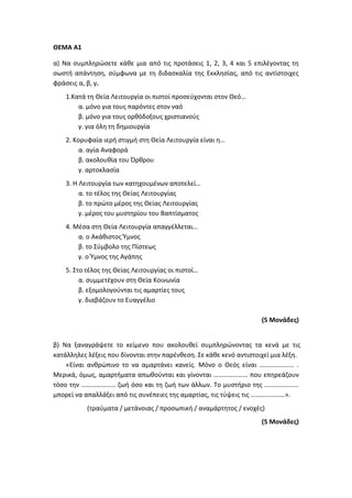 ΘΕΜΑ Α1
α) Να συμπληρώσετε κάθε μια από τις προτάσεις 1, 2, 3, 4 και 5 επιλέγοντας τη
σωστή απάντηση, σύμφωνα με τη διδασκαλία της Εκκλησίας, από τις αντίστοιχες
φράσεις α, β, γ.
1.Κατά τη Θεία Λειτουργία οι πιστοί προσεύχονται στον Θεό…
α. μόνο για τους παρόντες στον ναό
β. μόνο για τους ορθόδοξους χριστιανούς
γ. για όλη τη δημιουργία
2. Κορυφαία ιερή στιγμή στη Θεία Λειτουργία είναι η…
α. αγία Αναφορά
β. ακολουθία του Όρθρου
γ. αρτοκλασία
3. Η Λειτουργία των κατηχουμένων αποτελεί…
α. το τέλος της Θείας Λειτουργίας
β. το πρώτο μέρος της Θείας Λειτουργίας
γ. μέρος του μυστηρίου του Βαπτίσματος
4. Μέσα στη Θεία Λειτουργία απαγγέλλεται…
α. ο Ακάθιστος Ύμνος
β. το Σύμβολο της Πίστεως
γ. ο Ύμνος της Αγάπης
5. Στο τέλος της Θείας Λειτουργίας οι πιστοί…
α. συμμετέχουν στη Θεία Κοινωνία
β. εξομολογούνται τις αμαρτίες τους
γ. διαβάζουν το Ευαγγέλιο
(5 Μονάδες)
β) Να ξαναγράψετε το κείμενο που ακολουθεί συμπληρώνοντας τα κενά με τις
κατάλληλες λέξεις που δίνονται στην παρένθεση. Σε κάθε κενό αντιστοιχεί μια λέξη.
«Είναι ανθρώπινο το να αμαρτάνει κανείς. Μόνο ο Θεός είναι ………………… .
Μερικά, όμως, αμαρτήματα απωθούνται και γίνονται ………………… που επηρεάζουν
τόσο την ………………… ζωή όσο και τη ζωή των άλλων. Το μυστήριο της …………………
μπορεί να απαλλάξει από τις συνέπειες της αμαρτίας, τις τύψεις τις …………………».
(τραύματα / μετάνοιας / προσωπική / αναμάρτητος / ενοχές)
(5 Μονάδες)
 