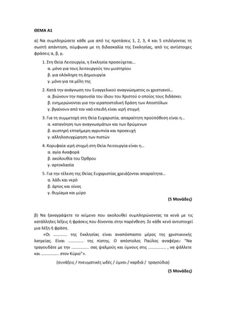 ΘΕΜΑ Α1
α) Να συμπληρώσετε κάθε μια από τις προτάσεις 1, 2, 3, 4 και 5 επιλέγοντας τη
σωστή απάντηση, σύμφωνα με τη διδασκαλία της Εκκλησίας, από τις αντίστοιχες
φράσεις α, β, γ.
1. Στη Θεία Λειτουργία, η Εκκλησία προσεύχεται…
α. μόνο για τους λειτουργούς του μυστηρίου
β. για ολόκληρη τη Δημιουργία
γ. μόνο για τα μέλη της
2. Κατά την ανάγνωση του Ευαγγελικού αναγνώσματος οι χριστιανοί…
α. βιώνουν την παρουσία του ίδιου του Χριστού ο οποίος τους διδάσκει
β. ενημερώνονται για την ιεραποστολική δράση των Αποστόλων
γ. βγαίνουν από τον ναό επειδή είναι ιερή στιγμή
3. Για τη συμμετοχή στη Θεία Ευχαριστία, απαραίτητη προϋπόθεση είναι η…
α. κατανόηση των αναγνωσμάτων και των δρώμενων
β. αυστηρή επταήμερη αγρυπνία και προσευχή
γ. αλληλοσυγχώρηση των πιστών
4. Κορυφαία ιερή στιγμή στη Θεία Λειτουργία είναι η…
α. αγία Αναφορά
β. ακολουθία του Όρθρου
γ. αρτοκλασία
5. Για την τέλεση της Θείας Ευχαριστίας χρειάζονται απαραίτητα…
α. λάδι και νερό
β. άρτος και οίνος
γ. θυμίαμα και μύρο
(5 Μονάδες)
β) Να ξαναγράψετε το κείμενο που ακολουθεί συμπληρώνοντας τα κενά με τις
κατάλληλες λέξεις ή φράσεις που δίνονται στην παρένθεση. Σε κάθε κενό αντιστοιχεί
μια λέξη ή φράση.
«Οι ……….... της Εκκλησίας είναι αναπόσπαστο μέρος της χριστιανικής
λατρείας. Είναι …………… της πίστης. Ο απόστολος Παύλος αναφέρει: “Να
τραγουδάτε με την …………….. σας ψαλμούς και ύμνους στις …………….. , να ψάλλετε
και …………….. στον Κύριο”».
(συνάξεις / πνευματικές ωδές / ύμνοι / καρδιά / τραγούδια)
(5 Μονάδες)
 