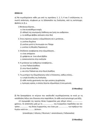ΘΕΜΑ Α1
α) Να συμπληρώσετε κάθε μια από τις προτάσεις 1, 2, 3, 4 και 5 επιλέγοντας τη
σωστή απάντηση, σύμφωνα με τη διδασκαλία της Εκκλησίας, από τις αντίστοιχες
φράσεις α, β, γ.
1.Μετάνοια λέγεται…
α. ένα συναίσθημα ενοχής
β. αλλαγή της εσωτερικής διάθεσης και ζωής του ανθρώπου
γ. το αίσθημα φόβου απέναντι στον Θεό
2. Στους πρώτους αιώνες η εξομολόγηση και η μετάνοια…
α. γινόταν δημόσια
β. γινόταν μετά τη Λειτουργία του Πάσχα
γ. γινόταν τη Μεγάλη Παρασκευή
3. Οτιδήποτε αναφέρεται στην εξομολόγηση…
α. είναι απόρρητο
β. γράφεται σε ένα ειδικό βιβλίο
γ. ανακοινώνεται στην εκκλησία
4. Η μετάνοια των ανθρώπων αναφέρεται…
α. στην Παλαιά Διαθήκη
β. στην Καινή Διαθήκη
γ. και στην Παλαιά και στην Καινή Διαθήκη
5. Το μυστήριο της Εξομολόγησης τελεί ο Επίσκοπος, καθώς επίσης…
α. η Ιερά Σύνοδος της Εκκλησίας
β. κάθε πιστός χριστιανός που έχει γνώσεις ψυχολογίας
γ. έμπειρος ιερέας, ο οποίος λέγεται εξομολόγος ή πνευματικός
(5 Μονάδες)
β) Να ξαναγράψετε το κείμενο που ακολουθεί συμπληρώνοντας τα κενά με τις
κατάλληλες λέξεις που δίνονται στην παρένθεση. Σε κάθε κενό αντιστοιχεί μια λέξη.
«Η περιγραφή της πρώτης Θείας Ευχαριστίας μας οδηγεί στους ………………….
χρόνους. Οι απόστολοι μαζί με τη ………………….. του Ευαγγελίου παρέδιδαν και τον
τρόπο …………….. της Θείας Ευχαριστίας, που ήταν μια ………………… των πράξεων του
Κυρίου κατά τον …………. Δείπνο».
(επανάληψη / τέλεσης / Μυστικό / αποστολικούς / διδασκαλία)
(5 Μονάδες)
 
