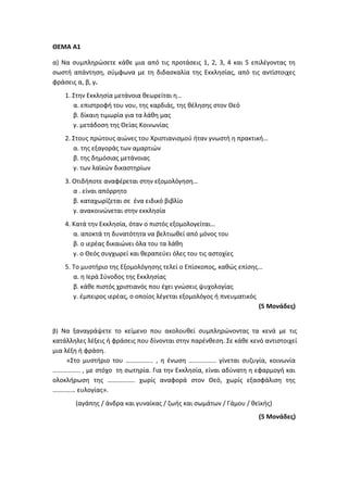 ΘΕΜΑ Α1
α) Να συμπληρώσετε κάθε μια από τις προτάσεις 1, 2, 3, 4 και 5 επιλέγοντας τη
σωστή απάντηση, σύμφωνα με τη διδασκαλία της Εκκλησίας, από τις αντίστοιχες
φράσεις α, β, γ.
1. Στην Εκκλησία μετάνοια θεωρείται η…
α. επιστροφή του νου, της καρδιάς, της θέλησης στον Θεό
β. δίκαιη τιμωρία για τα λάθη μας
γ. μετάδοση της Θείας Κοινωνίας
2. Στους πρώτους αιώνες του Χριστιανισμού ήταν γνωστή η πρακτική…
α. της εξαγοράς των αμαρτιών
β. της δημόσιας μετάνοιας
γ. των λαϊκών δικαστηρίων
3. Οτιδήποτε αναφέρεται στην εξομολόγηση…
α . είναι απόρρητο
β. καταχωρίζεται σε ένα ειδικό βιβλίο
γ. ανακοινώνεται στην εκκλησία
4. Κατά την Εκκλησία, όταν ο πιστός εξομολογείται…
α. αποκτά τη δυνατότητα να βελτιωθεί από μόνος του
β. ο ιερέας δικαιώνει όλα του τα λάθη
γ. ο Θεός συγχωρεί και θεραπεύει όλες του τις αστοχίες
5. Το μυστήριο της Εξομολόγησης τελεί ο Επίσκοπος, καθώς επίσης…
α. η Ιερά Σύνοδος της Εκκλησίας
β. κάθε πιστός χριστιανός που έχει γνώσεις ψυχολογίας
γ. έμπειρος ιερέας, ο οποίος λέγεται εξομολόγος ή πνευματικός
(5 Μονάδες)
β) Να ξαναγράψετε το κείμενο που ακολουθεί συμπληρώνοντας τα κενά με τις
κατάλληλες λέξεις ή φράσεις που δίνονται στην παρένθεση. Σε κάθε κενό αντιστοιχεί
μια λέξη ή φράση.
«Στο μυστήριο του …………….. , η ένωση …………….. γίνεται συζυγία, κοινωνία
…………….. , με στόχο τη σωτηρία. Για την Εκκλησία, είναι αδύνατη η εφαρμογή και
ολοκλήρωση της …………….. χωρίς αναφορά στον Θεό, χωρίς εξασφάλιση της
……..…… ευλογίας».
(αγάπης / άνδρα και γυναίκας / ζωής και σωμάτων / Γάμου / θεϊκής)
(5 Μονάδες)
 