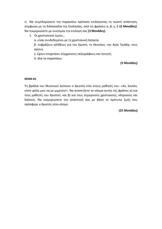 ε) Να συμπληρώσετε την παρακάτω πρόταση επιλέγοντας τη σωστή απάντηση,
σύμφωνα με τη διδασκαλία της Εκκλησίας, από τις φράσεις α, β, γ, δ (2 Μονάδες).
Να τεκμηριώσετε με συντομία την επιλογή σας (3 Μονάδες).
1. Οι χριστιανικοί ύμνοι…
α. είναι συνδεδεμένοι με τη χριστιανική λατρεία
β. εκφράζουν αλήθειες για τον Χριστό, τη Θεοτόκο, την Αγία Τριάδα, τους
αγίους
γ. έχουν επηρεάσει σύγχρονους πεζογράφους και ποιητές
δ. όλα τα παραπάνω
(5 Μονάδες)
ΘΕΜΑ Β1
Τη βραδιά του Μυστικού Δείπνου ο Χριστός είπε στους μαθητές του: «Αν, λοιπόν,
είστε φίλοι μου να με μιμείστε». Να αναπτύξετε το νόημα αυτής της φράσης α) για
τους μαθητές του Χριστού, και β) για τους σημερινούς χριστιανούς, κληρικούς και
λαϊκούς. Να τεκμηριώσετε την απάντησή σας με βάση το πρότυπο ζωής που
πρόσφερε ο Χριστός στον κόσμο.
(25 Μονάδες)
 