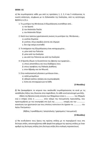 ΘΕΜΑ Α1
α) Να συμπληρώσετε κάθε μια από τις προτάσεις 1, 2, 3, 4 και 5 επιλέγοντας τη
σωστή απάντηση, σύμφωνα με τη διδασκαλία της Εκκλησίας, από τις αντίστοιχες
φράσεις α, β, γ.
1. Το μυστήριο της Μετάνοιας ή Εξομολόγησης συστάθηκε από…
α. τον Χριστό
β. τον Απόστολο Παύλο
γ. τον Απόστολο Πέτρο
2. Κατά τους πρώτους χριστιανικούς αιώνες το μυστήριο της Μετάνοιας…
α. γινόταν δημόσια
β. γινόταν, όπως ακριβώς γίνεται και σήμερα
γ. δεν είχε ακόμη συσταθεί
3. Το απόρρητο της Εξομολόγησης είναι κατοχυρωμένο…
α. μόνο από την Πολιτεία
β. μόνο από την Εκκλησία
γ. και από την Πολιτεία και από την Εκκλησία
4. Ο Χριστός έδωσε τη δυνατότητα της άφεσης των αμαρτιών…
α. στους αποστόλους και τους διαδόχους τους
β. στους προφήτες της Παλαιάς Διαθήκης
γ. στον Αβραάμ και τον Μωυσή
5. Στην εκκλησιαστική γλώσσα η μετάνοια είναι…
α. απλή μεταμέλεια
β. αλλαγή τρόπου σκέψης και συμπεριφοράς
γ. λύπη και στεναχώρια για τα λάθη
(5 Μονάδες)
β) Να ξαναγράψετε το κείμενο που ακολουθεί συμπληρώνοντας τα κενά με τις
κατάλληλες λέξεις που δίνονται στην παρένθεση. Σε κάθε κενό αντιστοιχεί μια λέξη.
«Βάση της θρησκευτικής κίνησης των Μορμόνων είναι η …………….. του Μορμόν
ενώ ο στόχος είναι η …………….. στον κόσμο της πνευματικής Ιερουσαλήμ, που
προετοιμάζεται με την επιστροφή στη ζωή της …………….. εποχής και την ……………..
ανανέωση των χριστιανών για τους οποίους πιστεύουν ότι έχασαν τα …………….. του
Αγίου Πνεύματος».
(Βίβλος / εγκαθίδρυση / αποστολικής / χαρίσματα / πνευματική)
(5 Μονάδες)
γ) Να συνδυάσετε τους όρους της πρώτης στήλης με το περιεχόμενό τους στη
δεύτερη στήλη, αντιστοιχίζοντας κάθε φορά ένα γράμμα της πρώτης στήλης με έναν
αριθμό της δεύτερης στήλης (στη δεύτερη στήλη δύο επιλογές περισσεύουν).
 