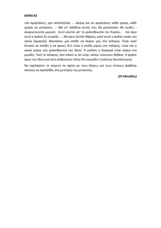 ΘΕΜΑ Β1
«Αν αμαρτάνεις, μην απελπίζεσαι. … Ακόμα και αν αμαρτάνεις κάθε ημέρα, κάθε
ημέρα να μετανοείς. … Μα στ' αλήθεια αυτός που θα μετανοήσει θα σωθεί; -
αναρωτιούνται μερικοί. Αυτό γίνεται απ' τη φιλανθρωπία του Κυρίου… Και όριο
αυτή η αγάπη δε γνωρίζει. … Να έχεις λοιπόν θάρρος, γιατί αυτή η αγάπη νικάει την
κακία (αμαρτία). Φαντάσου μια σπίθα να πέφτει μες στο πέλαγος. Είναι ποτέ
δυνατό να σταθεί ή να φανεί; Ό,τι είναι η σπίθα μπρος στο πέλαγος, είναι και η
κακία μπρος στη φιλανθρωπία του Θεού. Ή μάλλον η διαφορά είναι ακόμη πιο
μεγάλη. Γιατί το πέλαγος, όσο πλατύ κι αν είναι, κάπου τελειώνει βέβαια. H αγάπη
όμως του Θεού για τούς ανθρώπους τέλος δεν γνωρίζει» (Ιωάννης Χρυσόστομος).
Να σχολιάσετε το κείμενο σε σχέση με τους λόγους για τους οποίους φοβάται
κάποιος να προσέλθει στο μυστήριο της μετανοίας.
(25 Μονάδες)
 