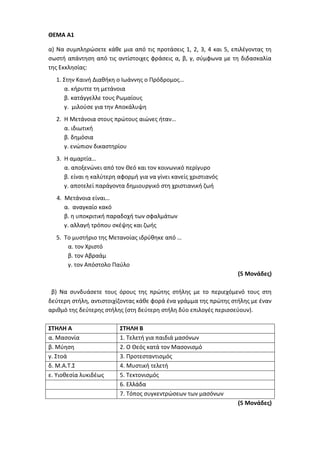 ΘΕΜΑ Α1
α) Να συμπληρώσετε κάθε μια από τις προτάσεις 1, 2, 3, 4 και 5, επιλέγοντας τη
σωστή απάντηση από τις αντίστοιχες φράσεις α, β, γ, σύμφωνα με τη διδασκαλία
της Εκκλησίας:
1. Στην Καινή Διαθήκη ο Ιωάννης ο Πρόδρομος…
α. κήρυττε τη μετάνοια
β. κατάγγελλε τους Ρωμαίους
γ. μιλούσε για την Αποκάλυψη
2. Η Μετάνοια στους πρώτους αιώνες ήταν…
α. ιδιωτική
β. δημόσια
γ. ενώπιον δικαστηρίου
3. Η αμαρτία…
α. αποξενώνει από τον Θεό και τον κοινωνικό περίγυρο
β. είναι η καλύτερη αφορμή για να γίνει κανείς χριστιανός
γ. αποτελεί παράγοντα δημιουργικό στη χριστιανική ζωή
4. Μετάνοια είναι…
α. αναγκαίο κακό
β. η υποκριτική παραδοχή των σφαλμάτων
γ. αλλαγή τρόπου σκέψης και ζωής
5. Το μυστήριο της Μετανοίας ιδρύθηκε από …
α. τον Χριστό
β. τον Αβραάμ
γ. τον Απόστολο Παύλο
(5 Μονάδες)
β) Να συνδυάσετε τους όρους της πρώτης στήλης με το περιεχόμενό τους στη
δεύτερη στήλη, αντιστοιχίζοντας κάθε φορά ένα γράμμα της πρώτης στήλης με έναν
αριθμό της δεύτερης στήλης (στη δεύτερη στήλη δύο επιλογές περισσεύουν).
ΣΤΗΛΗ Α ΣΤΗΛΗ Β
α. Μασονία 1. Τελετή για παιδιά μασόνων
β. Μύηση 2. Ο Θεός κατά τον Μασονισμό
γ. Στοά 3. Προτεσταντισμός
δ. Μ.Α.Τ.Σ 4. Μυστική τελετή
ε. Υιοθεσία λυκιδέως 5. Τεκτονισμός
6. Ελλάδα
7. Τόπος συγκεντρώσεων των μασόνων
(5 Μονάδες)
 
