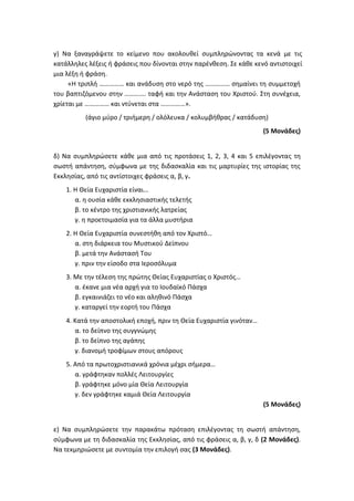 γ) Να ξαναγράψετε το κείμενο που ακολουθεί συμπληρώνοντας τα κενά με τις
κατάλληλες λέξεις ή φράσεις που δίνονται στην παρένθεση. Σε κάθε κενό αντιστοιχεί
μια λέξη ή φράση.
«Η τριπλή …………… και ανάδυση στο νερό της …………… σημαίνει τη συμμετοχή
του βαπτιζόμενου στην …………. ταφή και την Ανάσταση του Χριστού. Στη συνέχεια,
χρίεται με …………… και ντύνεται στα ……………».
(άγιο μύρο / τριήμερη / ολόλευκα / κολυμβήθρας / κατάδυση)
(5 Μονάδες)
δ) Να συμπληρώσετε κάθε μια από τις προτάσεις 1, 2, 3, 4 και 5 επιλέγοντας τη
σωστή απάντηση, σύμφωνα με της διδασκαλία και τις μαρτυρίες της ιστορίας της
Εκκλησίας, από τις αντίστοιχες φράσεις α, β, γ.
1. Η Θεία Ευχαριστία είναι…
α. η ουσία κάθε εκκλησιαστικής τελετής
β. το κέντρο της χριστιανικής λατρείας
γ. η προετοιμασία για τα άλλα μυστήρια
2. Η Θεία Ευχαριστία συνεστήθη από τον Χριστό…
α. στη διάρκεια του Μυστικού Δείπνου
β. μετά την Ανάστασή Του
γ. πριν την είσοδο στα Ιεροσόλυμα
3. Με την τέλεση της πρώτης Θείας Ευχαριστίας ο Χριστός…
α. έκανε μια νέα αρχή για το Ιουδαϊκό Πάσχα
β. εγκαινιάζει το νέο και αληθινό Πάσχα
γ. καταργεί την εορτή του Πάσχα
4. Κατά την αποστολική εποχή, πριν τη Θεία Ευχαριστία γινόταν…
α. το δείπνο της συγγνώμης
β. το δείπνο της αγάπης
γ. διανομή τροφίμων στους απόρους
5. Από τα πρωτοχριστιανικά χρόνια μέχρι σήμερα…
α. γράφτηκαν πολλές Λειτουργίες
β. γράφτηκε μόνο μία Θεία Λειτουργία
γ. δεν γράφτηκε καμιά Θεία Λειτουργία
(5 Μονάδες)
ε) Να συμπληρώσετε την παρακάτω πρόταση επιλέγοντας τη σωστή απάντηση,
σύμφωνα με τη διδασκαλία της Εκκλησίας, από τις φράσεις α, β, γ, δ (2 Μονάδες).
Να τεκμηριώσετε με συντομία την επιλογή σας (3 Μονάδες).
 
