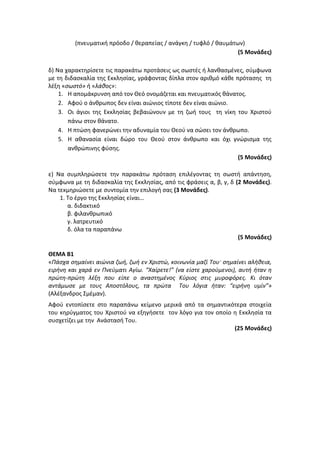(πνευματική πρόοδο / θεραπείας / ανάγκη / τυφλό / θαυμάτων)
(5 Μονάδες)
δ) Να χαρακτηρίσετε τις παρακάτω προτάσεις ως σωστές ή λανθασμένες, σύμφωνα
με τη διδασκαλία της Εκκλησίας, γράφοντας δίπλα στον αριθμό κάθε πρότασης τη
λέξη «σωστό» ή «λάθος»:
1. Η απομάκρυνση από τον Θεό ονομάζεται και πνευματικός θάνατος.
2. Αφού ο άνθρωπος δεν είναι αιώνιος τίποτε δεν είναι αιώνιο.
3. Οι άγιοι της Εκκλησίας βεβαιώνουν με τη ζωή τους τη νίκη του Χριστού
πάνω στον θάνατο.
4. Η πτώση φανερώνει την αδυναμία του Θεού να σώσει τον άνθρωπο.
5. Η αθανασία είναι δώρο του Θεού στον άνθρωπο και όχι γνώρισμα της
ανθρώπινης φύσης.
(5 Μονάδες)
ε) Να συμπληρώσετε την παρακάτω πρόταση επιλέγοντας τη σωστή απάντηση,
σύμφωνα με τη διδασκαλία της Εκκλησίας, από τις φράσεις α, β, γ, δ (2 Μονάδες).
Να τεκμηριώσετε με συντομία την επιλογή σας (3 Μονάδες).
1. Το έργο της Εκκλησίας είναι…
α. διδακτικό
β. φιλανθρωπικό
γ. λατρευτικό
δ. όλα τα παραπάνω
(5 Μονάδες)
ΘΕΜΑ Β1
«Πάσχα σημαίνει αιώνια ζωή, ζωή εν Χριστώ, κοινωνία μαζί Του· σημαίνει αλήθεια,
ειρήνη και χαρά εν Πνεύματι Αγίω. “Χαίρετε!” (να είστε χαρούμενοι), αυτή ήταν η
πρώτη-πρώτη λέξη που είπε ο αναστημένος Κύριος στις μυροφόρες. Κι όταν
αντάμωσε με τους Αποστόλους, τα πρώτα Του λόγια ήταν: “ειρήνη υμίν”»
(Αλέξανδρος Σμέμαν).
Αφού εντοπίσετε στο παραπάνω κείμενο μερικά από τα σημαντικότερα στοιχεία
του κηρύγματος του Χριστού να εξηγήσετε τον λόγο για τον οποίο η Εκκλησία τα
συσχετίζει με την Ανάστασή Του.
(25 Μονάδες)
 