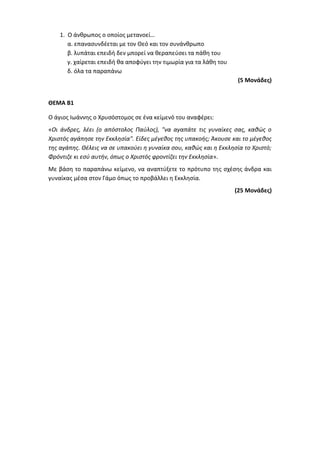 1. Ο άνθρωπος ο οποίος μετανοεί…
α. επανασυνδέεται με τον Θεό και τον συνάνθρωπο
β. λυπάται επειδή δεν μπορεί να θεραπεύσει τα πάθη του
γ. χαίρεται επειδή θα αποφύγει την τιμωρία για τα λάθη του
δ. όλα τα παραπάνω
(5 Μονάδες)
ΘΕΜΑ Β1
Ο άγιος Ιωάννης ο Χρυσόστομος σε ένα κείμενό του αναφέρει:
«Οι άνδρες, λέει (ο απόστολος Παύλος), "να αγαπάτε τις γυναίκες σας, καθώς ο
Χριστός αγάπησε την Εκκλησία". Είδες μέγεθος της υπακοής; Άκουσε και το μέγεθος
της αγάπης. Θέλεις να σε υπακούει η γυναίκα σου, καθώς και η Εκκλησία το Χριστό;
Φρόντιζε κι εσύ αυτήν, όπως ο Χριστός φροντίζει την Εκκλησία».
Με βάση το παραπάνω κείμενο, να αναπτύξετε το πρότυπο της σχέσης άνδρα και
γυναίκας μέσα στον Γάμο όπως το προβάλλει η Εκκλησία.
(25 Μονάδες)
 