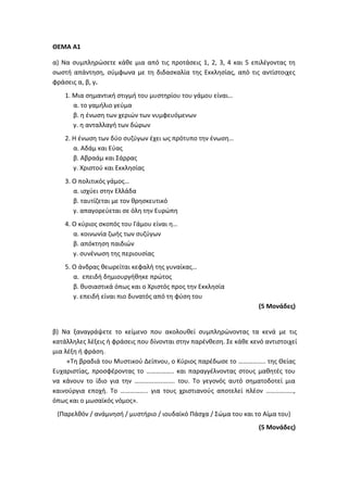 ΘΕΜΑ Α1
α) Να συμπληρώσετε κάθε μια από τις προτάσεις 1, 2, 3, 4 και 5 επιλέγοντας τη
σωστή απάντηση, σύμφωνα με τη διδασκαλία της Εκκλησίας, από τις αντίστοιχες
φράσεις α, β, γ.
1. Μια σημαντική στιγμή του μυστηρίου του γάμου είναι…
α. το γαμήλιο γεύμα
β. η ένωση των χεριών των νυμφευόμενων
γ. η ανταλλαγή των δώρων
2. Η ένωση των δύο συζύγων έχει ως πρότυπο την ένωση…
α. Αδάμ και Εύας
β. Αβραάμ και Σάρρας
γ. Χριστού και Εκκλησίας
3. Ο πολιτικός γάμος…
α. ισχύει στην Ελλάδα
β. ταυτίζεται με τον θρησκευτικό
γ. απαγορεύεται σε όλη την Ευρώπη
4. Ο κύριος σκοπός του Γάμου είναι η…
α. κοινωνία ζωής των συζύγων
β. απόκτηση παιδιών
γ. συνένωση της περιουσίας
5. Ο άνδρας θεωρείται κεφαλή της γυναίκας…
α. επειδή δημιουργήθηκε πρώτος
β. θυσιαστικά όπως και ο Χριστός προς την Εκκλησία
γ. επειδή είναι πιο δυνατός από τη φύση του
(5 Μονάδες)
β) Να ξαναγράψετε το κείμενο που ακολουθεί συμπληρώνοντας τα κενά με τις
κατάλληλες λέξεις ή φράσεις που δίνονται στην παρένθεση. Σε κάθε κενό αντιστοιχεί
μια λέξη ή φράση.
«Τη βραδιά του Μυστικού Δείπνου, ο Κύριος παρέδωσε το …………….. της Θείας
Ευχαριστίας, προσφέροντας το …………….. και παραγγέλνοντας στους μαθητές του
να κάνουν το ίδιο για την ……………………. του. Το γεγονός αυτό σηματοδοτεί μια
καινούργια εποχή. Το …………….. για τους χριστιανούς αποτελεί πλέον ……………..,
όπως και ο μωσαϊκός νόμος».
(Παρελθόν / ανάμνησή / μυστήριο / ιουδαϊκό Πάσχα / Σώμα του και το Αίμα του)
(5 Μονάδες)
 