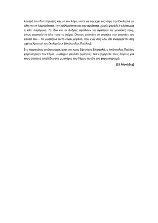 λουτρό του βαπτίσματος και με τον λόγο, ώστε να την έχει ως νύφη την Εκκλησία με
όλη της τη λαμπρότητα, την καθαρότητα και την αγιότητα, χωρίς ψεγάδι ή ελάττωμα
ή κάτι παρόμοιο. Το ίδιο και οι άνδρες οφείλουν να αγαπούν τις γυναίκες τους,
όπως αγαπούν το ίδιο τους το σώμα. Όποιος αγαπάει τη γυναίκα του αγαπάει τον
εαυτό του... Το μυστήριο αυτό είναι μεγάλο, που εγώ σας λέω ότι αναφέρεται στη
σχέση Χριστού και Εκκλησίας» (Απόστολος Παύλος).
Στο παραπάνω απόσπασμα, από την προς Εφεσίους Επιστολή, ο Απόστολος Παύλος
χαρακτηρίζει τον Γάμο, μυστήριο μεγάλο («μέγα»). Να εξηγήσετε τους λόγους για
τους οποίους αποδίδει στο μυστήριο του Γάμου αυτόν τον χαρακτηρισμό.
(25 Μονάδες)
 