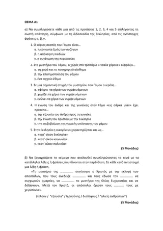 ΘΕΜΑ Α1
α) Να συμπληρώσετε κάθε μια από τις προτάσεις 1, 2, 3, 4 και 5 επιλέγοντας τη
σωστή απάντηση, σύμφωνα με τη διδασκαλία της Εκκλησίας, από τις αντίστοιχες
φράσεις α, β, γ.
1. Ο κύριος σκοπός του Γάμου είναι…
α. η κοινωνία ζωής των συζύγων
β. η απόκτηση παιδιών
γ. η συνένωση της περιουσίας
2. Στο μυστήριο του Γάμου, ο χορός στο τροπάριο «Ησαΐα χόρευε» εκφράζει…
α. τη χαρά και το πανηγυρικό αίσθημα
β. την επισημοποίηση του γάμου
γ. ένα αρχαίο έθιμο
3. Σε μια σημαντική στιγμή του μυστηρίου του Γάμου ο ιερέας…
α. σφίγγει τα χέρια των νυμφευόμενων
β. χωρίζει τα χέρια των νυμφευόμενων
γ. ενώνει τα χέρια των νυμφευόμενων
4. Η ένωση του άνδρα και της γυναίκας στον Γάμο «εις σάρκα μίαν» έχει
πρότυπο…
α. την εξουσία του άνδρα προς τη γυναίκα
β. την ένωση του Χριστού με την Εκκλησία
γ. την επιβεβαίωση της νομικής υπόστασης του γάμου
5. Στην Εκκλησία η οικογένεια χαρακτηρίζεται και ως…
α. «κατ’ οίκον Εκκλησία»
β. «κατ’ οίκον κοινωνία»
γ. «κατ’ οίκον πολιτεία»
(5 Μονάδες)
β) Να ξαναγράψετε το κείμενο που ακολουθεί συμπληρώνοντας τα κενά με τις
κατάλληλες λέξεις ή φράσεις που δίνονται στην παρένθεση. Σε κάθε κενό αντιστοιχεί
μια λέξη ή φράση.
«Το μυστήριο της …………….. συνέστησε ο Χριστός με την εκλογή των
αποστόλων, που τους ανέδειξε …………….. και τους έδωσε την …………….. να
συγχωρούν αμαρτίες, να …………….. το μυστήριο της Θείας Ευχαριστίας και να
διδάσκουν. Μετά τον Χριστό, οι απόστολοι όρισαν τους …………. τους με
χειροτονία».
(τελούν / “εξουσία” / Ιεροσύνης / διαδόχους / “αλιείς ανθρώπων”)
(5 Μονάδες)
 