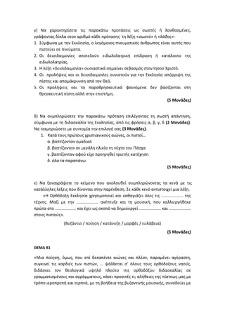 γ) Να χαρακτηρίσετε τις παρακάτω προτάσεις ως σωστές ή λανθασμένες,
γράφοντας δίπλα στον αριθμό κάθε πρότασης τη λέξη «σωστό» ή «λάθος»:
1. Σύμφωνα με την Εκκλησία, ο λεγόμενος πνευματικός άνθρωπος είναι αυτός που
πιστεύει σε πνεύματα.
2. Οι δεισιδαιμονίες αποτελούν ειδωλολατρική επίδραση ή κατάλοιπο της
ειδωλολατρίας.
3. Η λέξη «δεισιδαιμονία» ουσιαστικά σημαίνει σεβασμός στον Ιησού Χριστό.
4. Οι προλήψεις και οι δεισιδαιμονίες συνιστούν για την Εκκλησία απόρριψη της
πίστης και απομάκρυνση από τον Θεό.
5. Οι προλήψεις και τα παραθρησκευτικά φαινόμενα δεν βασίζονται στη
θρησκευτική πίστη αλλά στην επιστήμη.
(5 Μονάδες)
δ) Να συμπληρώσετε την παρακάτω πρόταση επιλέγοντας τη σωστή απάντηση,
σύμφωνα με τη διδασκαλία της Εκκλησίας, από τις φράσεις α, β, γ, δ (2 Μονάδες).
Να τεκμηριώσετε με συντομία την επιλογή σας (3 Μονάδες).
1. Κατά τους πρώτους χριστιανικούς αιώνες, οι πιστοί…
α. βαπτίζονταν ομαδικά
β. βαπτίζονταν σε μεγάλη ηλικία τη νύχτα του Πάσχα
γ. βαπτίζονταν αφού είχε προηγηθεί τριετής κατήχηση
δ. όλα τα παραπάνω
(5 Μονάδες)
ε) Να ξαναγράψετε το κείμενο που ακολουθεί συμπληρώνοντας τα κενά με τις
κατάλληλες λέξεις που δίνονται στην παρένθεση. Σε κάθε κενό αντιστοιχεί μια λέξη.
«Η Ορθόδοξη Εκκλησία χρησιμοποιεί και καθαγιάζει όλες τις ………………… της
τέχνης. Μαζί με την ………………… ανέπτυξε και τη μουσική, που καλλιεργήθηκε
πρώτα στο ……………….. και έχει ως σκοπό να δημιουργεί ………………… και …………………
στους πιστούς».
(Βυζάντιο / ποίηση / κατάνυξη / μορφές / ευλάβεια)
(5 Μονάδες)
ΘΕΜΑ Β1
«Μια ποίηση, όμως, που επί δεκαπέντε αιώνες και πλέον, παραμένει αγέραστη,
συγκινεί τις καρδιές των πιστών, … ψάλλεται σ’ όλους τους ορθόδοξους ναούς,
διδάσκει τον θεολογικά υψηλό πλούτο της ορθοδόξου διδασκαλίας σε
γραμματισμένους και αγράμματους, κάνει προσιτές τι; αλήθειες της πίστεως μας με
τρόπο ιεροπρεπή και τερπνό, με τη βοήθεια της βυζαντινής μουσικής, συνοδεύει με
 