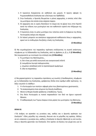 1. Η Ιεροσύνη διακρίνεται σε καθολική και μερική. Η πρώτη αφορά τη
Ρωμαιοκαθολική Εκκλησία και η δεύτερη την Ορθόδοξη
2. Στην Εκκλησία, ο Χριστός θεωρείται ο μόνος αρχιερέας, ο οποίος τελεί όλα
τα μυστήρια στα οποία είναι αόρατα παρών.
3. Οι αρχιερείς και οι ιερείς δανείζουν το σώμα και τα χέρια τους στον Χριστό
κατά την τέλεση των μυστηρίων και τον καθιστούν ορατό στο πλήρωμα της
Εκκλησίας.
4. Η Ιεροσύνη είναι το μόνο μυστήριο που τελείται κατά τη διάρκεια της Θείας
Λειτουργίας ακόμη και σήμερα.
5. Οι λαϊκοί μπορούν να ασκήσουν αρχιερατικά καθήκοντα όπως ο αρχιερέας,
αρκεί να το επιθυμήσει δια βοής ο λαός της Εκκλησίας.
(5 Μονάδες)
δ) Να συμπληρώσετε την παρακάτω πρόταση επιλέγοντας τη σωστή απάντηση,
σύμφωνα με τη διδασκαλία της Εκκλησίας, από τις φράσεις α, β, γ, δ (2 Μονάδες).
Να τεκμηριώσετε με συντομία την επιλογή σας (3 Μονάδες).
1. Το μυστήριο του Βαπτίσματος…
α. δεν είναι μια απλή κοινωνική και οικογενειακή τελετή
β. ονομάζεται λουτρό παλιγγενεσίας
γ. σημαίνει απαλλαγή από το προπατορικό αμάρτημα
δ. όλα τα παραπάνω
(5 Μονάδες)
ε) Να χαρακτηρίσετε τις παρακάτω προτάσεις ως σωστές ή λανθασμένες, σύμφωνα
με τη διδασκαλία της Εκκλησίας, γράφοντας δίπλα στον αριθμό κάθε πρότασης τη
λέξη «σωστό» ή «λάθος»:
1. Η «Λειτουργία των πιστών» αφορά μόνο τους βαπτισμένους χριστιανούς.
2. Τα αναγνώσματα είναι κείμενα της Καινής Διαθήκης.
3. Μετά τη Μικρή Είσοδο ψάλλεται ο Ακάθιστος Ύμνος.
4. Στη Θεία Λειτουργία οι πιστοί παρακαλούν τον Θεό να έχουν ειρηνικό
θάνατο.
5. Ο καθαγιασμός των Τιμίων Δώρων είναι μέρος του μυστηρίου της Βάπτισης.
(5 Μονάδες)
ΘΕΜΑ Β1
«"Οι άνδρες να αγαπάτε τις γυναίκες σας, καθώς και ο Χριστός αγάπησε την
Εκκλησία". Είδες μέγεθος της υπακοής; Άκουσε και το μέγεθος της αγάπης. Θέλεις
να σε υπακούει η γυναίκα σου, καθώς η Εκκλησία το Χριστό; Φρόντιζε κι εσύ αυτήν,
όπως ο Χριστός φροντίζει την Εκκλησία. Είτε πρέπει να δώσεις την ψυχή σου για τη
 