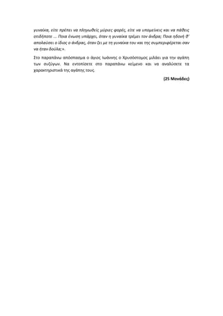 γυναίκα, είτε πρέπει να πληγωθείς μύριες φορές, είτε να υπομείνεις και να πάθεις
οτιδήποτε ... Ποια ένωση υπάρχει, όταν η γυναίκα τρέμει τον άνδρα; Ποια ηδονή θ'
απολαύσει ο ίδιος ο άνδρας, όταν ζει με τη γυναίκα του και της συμπεριφέρεται σαν
να ήταν δούλα;».
Στο παραπάνω απόσπασμα ο άγιος Ιωάννης ο Χρυσόστομος μιλάει για την αγάπη
των συζύγων. Να εντοπίσετε στο παραπάνω κείμενο και να αναλύσετε τα
χαρακτηριστικά της αγάπης τους.
(25 Μονάδες)
 