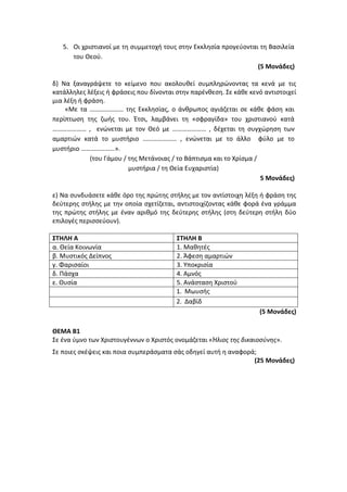 5. Οι χριστιανοί με τη συμμετοχή τους στην Εκκλησία προγεύονται τη Βασιλεία
του Θεού.
(5 Μονάδες)
δ) Να ξαναγράψετε το κείμενο που ακολουθεί συμπληρώνοντας τα κενά με τις
κατάλληλες λέξεις ή φράσεις που δίνονται στην παρένθεση. Σε κάθε κενό αντιστοιχεί
μια λέξη ή φράση.
«Με τα ………………… της Εκκλησίας, ο άνθρωπος αγιάζεται σε κάθε φάση και
περίπτωση της ζωής του. Έτσι, λαμβάνει τη «σφραγίδα» του χριστιανού κατά
………………… , ενώνεται με τον Θεό με ………………… , δέχεται τη συγχώρηση των
αμαρτιών κατά το μυστήριο ………………… , ενώνεται με το άλλο φύλο με το
μυστήριο …………………».
(του Γάμου / της Μετάνοιας / το Βάπτισμα και το Χρίσμα /
μυστήρια / τη Θεία Ευχαριστία)
5 Μονάδες)
ε) Να συνδυάσετε κάθε όρο της πρώτης στήλης με τον αντίστοιχη λέξη ή φράση της
δεύτερης στήλης με την οποία σχετίζεται, αντιστοιχίζοντας κάθε φορά ένα γράμμα
της πρώτης στήλης με έναν αριθμό της δεύτερης στήλης (στη δεύτερη στήλη δύο
επιλογές περισσεύουν).
ΣΤΗΛΗ Α ΣΤΗΛΗ Β
α. Θεία Κοινωνία 1. Μαθητές
β. Μυστικός Δείπνος 2. Άφεση αμαρτιών
γ. Φαρισαίοι 3. Υποκρισία
δ. Πάσχα 4. Αμνός
ε. Θυσία 5. Ανάσταση Χριστού
1. Μωυσής
2. Δαβίδ
(5 Μονάδες)
ΘΕΜΑ Β1
Σε ένα ύμνο των Χριστουγέννων ο Χριστός ονομάζεται «Ήλιος της δικαιοσύνης».
Σε ποιες σκέψεις και ποια συμπεράσματα σάς οδηγεί αυτή η αναφορά;
(25 Μονάδες)
 