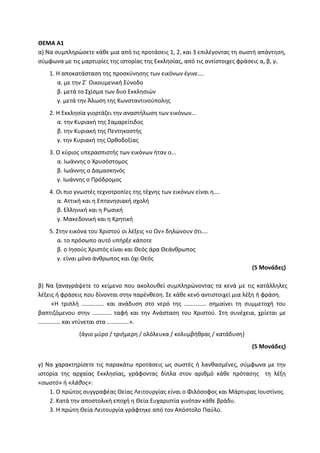 ΘΕΜΑ Α1
α) Να συμπληρώσετε κάθε μια από τις προτάσεις 1, 2, και 3 επιλέγοντας τη σωστή απάντηση,
σύμφωνα με τις μαρτυρίες της ιστορίας της Εκκλησίας, από τις αντίστοιχες φράσεις α, β, γ.
1. Η αποκατάσταση της προσκύνησης των εικόνων έγινε….
α. με την Ζ΄ Οικουμενική Σύνοδο
β. μετά το Σχίσμα των δυο Εκκλησιών
γ. μετά την Άλωση της Κωνσταντινούπολης
2. Η Εκκλησία γιορτάζει την αναστήλωση των εικόνων…
α. την Κυριακή της Σαμαρείτιδος
β. την Κυριακή της Πεντηκοστής
γ. την Κυριακή της Ορθοδοξίας
3. Ο κύριος υπερασπιστής των εικόνων ήταν ο…
α. Ιωάννης ο Χρυσόστομος
β. Ιωάννης ο Δαμασκηνός
γ. Ιωάννης ο Πρόδρομος
4. Οι πιο γνωστές τεχνοτροπίες της τέχνης των εικόνων είναι η….
α. Αττική και η Επτανησιακή σχολή
β. Ελληνική και η Ρωσική
γ. Μακεδονική και η Κρητική
5. Στην εικόνα του Χριστού οι λέξεις «ο Ων» δηλώνουν ότι….
α. το πρόσωπο αυτό υπήρξε κάποτε
β. ο Ιησούς Χριστός είναι και Θεός άρα Θεάνθρωπος
γ. είναι μόνο άνθρωπος και όχι Θεός
(5 Μονάδες)
β) Να ξαναγράψετε το κείμενο που ακολουθεί συμπληρώνοντας τα κενά με τις κατάλληλες
λέξεις ή φράσεις που δίνονται στην παρένθεση. Σε κάθε κενό αντιστοιχεί μια λέξη ή φράση.
«Η τριπλή …………… και ανάδυση στο νερό της …………… σημαίνει τη συμμετοχή του
βαπτιζόμενου στην …………. ταφή και την Ανάσταση του Χριστού. Στη συνέχεια, χρίεται με
…………… και ντύνεται στα ……………».
(άγιο μύρο / τριήμερη / ολόλευκα / κολυμβήθρας / κατάδυση)
(5 Μονάδες)
γ) Να χαρακτηρίσετε τις παρακάτω προτάσεις ως σωστές ή λανθασμένες, σύμφωνα με την
ιστορία της αρχαίας Εκκλησίας, γράφοντας δίπλα στον αριθμό κάθε πρότασης τη λέξη
«σωστό» ή «λάθος»:
1. Ο πρώτος συγγραφέας Θείας Λειτουργίας είναι ο Φιλόσοφος και Μάρτυρας Ιουστίνος.
2. Κατά την αποστολική εποχή η Θεία Ευχαριστία γινόταν κάθε βράδυ.
3. H πρώτη Θεία Λειτουργία γράφτηκε από τον Απόστολο Παύλο.
 