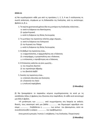 ΘΕΜΑ Α1
α) Να συμπληρώσετε κάθε μια από τις προτάσεις 1, 2, 3, 4 και 5 επιλέγοντας τη
σωστή απάντηση, σύμφωνα με τη διδασκαλία της Εκκλησίας, από τις αντίστοιχες
φράσεις α, β, γ.
1. Τα πρώτα χριστιανικά χρόνια όλα τα μυστήρια της Εκκλησίας τελούνταν…
α. κατά τη διάρκεια του Βαπτίσματος
β. ημέρα Κυριακή
γ. κατά τη διάρκεια της Θείας Λειτουργίας
2. Το μυστήριο της Ιεροσύνης τελείται μέχρι σήμερα…
α. κατά τη διάρκεια του Εσπερινού
β. την Κυριακή του Πάσχα
γ. κατά τη διάρκεια της Θείας Λειτουργίας
3. Οι βαθμοί της Ιεροσύνης είναι…
α. ο αρχιεπίσκοπος, ο αρχιμανδρίτης και ο διάκονος
β. ο πατριάρχης, ο μητροπολίτης και ο διάκονος
γ. ο επίσκοπος, ο πρεσβύτερος και ο διάκονος
4. Ο Επίσκοπος καλείται να γίνει μιμητής…
α. του ποιμένος Χριστού
β. του προπάτορα Αβραάμ
γ. του βασιλιά Δαβίδ
5. Σκοπός της Ιεροσύνης είναι…
α. η άσκηση εξουσίας και διοίκησης
β. η διακονία του λαού
γ. η πολιτική παρέμβαση
(5 Μονάδες)
β) Να ξαναγράψετε το παρακάτω κείμενο συμπληρώνοντας τα κενά με τις
κατάλληλες λέξεις ή φράσεις που δίνονται στην παρένθεση. Σε κάθε κενό αντιστοιχεί
μια λέξη ή φράση.
«Η μετάπτωση των …………….. από συμμετέχοντες στη λατρεία σε απλούς
θεατές, τους αποστερεί από μια βαθιά …………….. και δημιουργεί αρρυθμία στο
σώμα …………….. . Επιβάλλεται η …………….. των αιτίων του φαινομένου, ώστε να
συνειδητοποιηθεί η ανάγκη …………….. του προβλήματος».
(πνευματική εμπειρία / πιστών / υπέρβασης / της Εκκλησίας / διερεύνηση)
(5 Μονάδες)
 