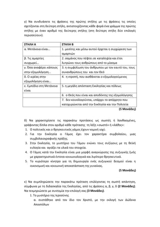 γ) Να συνδυάσετε τις φράσεις της πρώτης στήλης με τις φράσεις τις οποίες
σχετίζονται στη δεύτερη στήλη, αντιστοιχίζοντας κάθε φορά ένα γράμμα της πρώτης
στήλης με έναν αριθμό της δεύτερης στήλης (στη δεύτερη στήλη δύο επιλογές
περισσεύουν).
ΣΤΗΛΗ Α ΣΤΗΛΗ Β
α. Μετάνοια είναι… 1. μεσίτης και μέσω αυτού έρχεται η συγχώρεση των
αμαρτιών
β. Τις αμαρτίες
συγχωρεί…
2. σαμάνος που πέφτει σε καταληψία και έτσι
λυτρώνει τους ανθρώπους από το μίασμα
γ. Όσα αναφέρει κάποιος
στην εξομολόγηση…
3. η συμφιλίωση του άνθρωπου με τον εαυτό του, τους
συνανθρώπους του και τον Θεό
δ. Ο ιερέας στην
εξομολόγηση είναι…
4. η ντροπή, που αισθάνεται ο εξομολογούμενος
ε. Εμπόδιο στη Μετάνοια
είναι
5. η μεγάλη απόσταση Εκκλησίας και πόλεως
6. ο Θεός που είναι και αποδέκτης της εξομολόγησης
7. δεν κοινολογούνται, υπάρχει το απόρρητο που
κατοχυρώνεται από την Εκκλησία και την Πολιτεία
(5 Μονάδες)
δ) Να χαρακτηρίσετε τις παρακάτω προτάσεις ως σωστές ή λανθασμένες,
γράφοντας δίπλα στον αριθμό κάθε πρότασης τη λέξη «σωστό» ή «λάθος»:
1. Ο πολιτικός και ο θρησκευτικός γάμος έχουν νομική ισχύ.
2. Για την Εκκλησία ο Γάμος έχει τον χαρακτήρα συμβολαίου, μιας
συμβολαιογραφικής πράξης.
3. Στην Εκκλησία, το μυστήριο του Γάμου ενώνει τους συζύγους με τη θεϊκή
ευλογία και αγιάζει τα υλικά του στοιχεία.
4. Ο Γάμος κατά την Εκκλησία είναι μια μορφή αναγνώρισης της συζυγικής ζωής
με χαρακτηριστικά έντονα κοινωνιολογικά και λιγότερο θρησκευτικά.
5. Το κυριότερο κίνητρο για τη δημιουργία ενός συζυγικού δεσμού είναι η
οικονομική και κοινωνική αποκατάσταση της γυναίκας.
(5 Μονάδες)
ε) Να συμπληρώσετε την παρακάτω πρόταση επιλέγοντας τη σωστή απάντηση,
σύμφωνα με τη διδασκαλία της Εκκλησίας, από τις φράσεις α, β, γ, δ (2 Μονάδες).
Να τεκμηριώσετε με συντομία την επιλογή σας (3 Μονάδες).
1. Το μυστήριο της Ιεροσύνης
α. συστάθηκε από τον ίδιο τον Χριστό, με την εκλογή των Δώδεκα
Αποστόλων
 