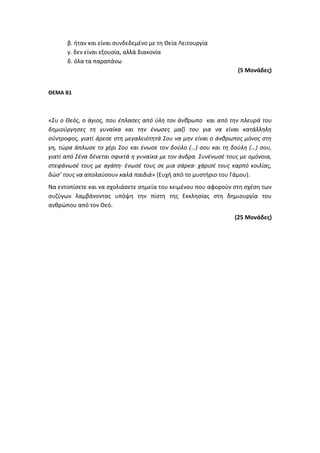 β. ήταν και είναι συνδεδεμένο με τη Θεία Λειτουργία
γ. δεν είναι εξουσία, αλλά διακονία
δ. όλα τα παραπάνω
(5 Μονάδες)
ΘΕΜΑ Β1
«Συ ο Θεός, ο άγιος, που έπλασες από ύλη τον άνθρωπο και από την πλευρά του
δημιούργησες τη γυναίκα και την ένωσες μαζί του για να είναι κατάλληλη
σύντροφος, γιατί άρεσε στη μεγαλειότητά Σου να μην είναι ο άνθρωπος μόνος στη
γη, τώρα άπλωσε το χέρι Σου και ένωσε τον δούλο (…) σου και τη δούλη (…) σου,
γιατί από Σένα δένεται σφικτά η γυναίκα με τον άνδρα. Συνένωσέ τους με ομόνοια,
στεφάνωσέ τους με αγάπη∙ ένωσέ τους σε μια σάρκα∙ χάρισέ τους καρπό κοιλίας,
δώσ’ τους να απολαύσουν καλά παιδιά» (Ευχή από το μυστήριο του Γάμου).
Να εντοπίσετε και να σχολιάσετε σημεία του κειμένου που αφορούν στη σχέση των
συζύγων λαμβάνοντας υπόψη την πίστη της Εκκλησίας στη δημιουργία του
ανθρώπου από τον Θεό.
(25 Μονάδες)
 