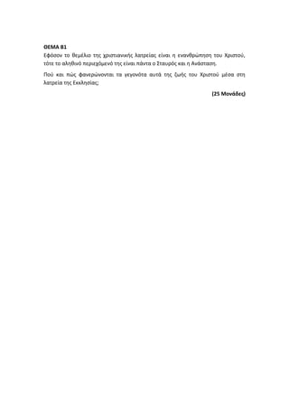 ΘΕΜΑ Β1
Εφόσον το θεμέλιο της χριστιανικής λατρείας είναι η ενανθρώπηση του Χριστού,
τότε το αληθινό περιεχόμενό της είναι πάντα ο Σταυρός και η Ανάσταση.
Πού και πώς φανερώνονται τα γεγονότα αυτά της ζωής του Χριστού μέσα στη
λατρεία της Εκκλησίας;
(25 Μονάδες)
 