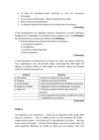 2. Το έργο του εξομολόγου-ιερέα ταυτίζεται με αυτό του κοινωνικού
λειτουργού.
3. Στο μυστήριο της Μετανοίας ο Θεός συγχωρεί δια του ιερέα.
4. Μόνο ο Θεός είναι αναμάρτητος.
5. Το αίσθημα ντροπής είναι ενδεικτικό της πορείας προς τη μετάνοια.
(5 Μονάδες)
δ) Να συμπληρώσετε την παρακάτω πρόταση επιλέγοντας τη σωστή απάντηση,
σύμφωνα με τη διδασκαλία της Εκκλησίας, από τις φράσεις α, β, γ, δ (2 Μονάδες).
Να τεκμηριώσετε με συντομία την επιλογή σας (3 Μονάδες).
1. Ο Χριστός έδωσε στους Δώδεκα Αποστόλους το δικαίωμα…
α. να συγχωρούν αμαρτίες
β. να διδάσκουν
γ. να τελούν τη Θεία Ευχαριστία
δ. όλα τα παραπάνω
(5 Μονάδες)
ε) Να συνδυάσετε τα τελούμενα στο μυστήριο του Γάμου της πρώτης στήλης με
τους συμβολισμούς τους στη δεύτερη στήλη, αντιστοιχίζοντας κάθε φορά ένα
γράμμα της πρώτης στήλης με έναν αριθμό της δεύτερης στήλης (στη δεύτερη
στήλη δύο επιλογές περισσεύουν).
ΣΤΗΛΗ Α ΣΤΗΛΗ Β
α. Δακτυλίδια 1. Ένωση του άνδρα και της γυναίκας
β. Στέφανα 2. Χαρά και πανηγυρικό αίσθημα
γ. Κοινό ποτήριο 3. Κοινωνική αναγκαιότητα και απόδειξη γονιμότητας
δ. Χορός του «Ησαΐα» 4. Σφραγίδα ένωσης και σταθερότητα της σχέσης,
ε. Σάρκα μία 5. Ανάμνηση αρχαίων τελετών προς τιμήν του
Διονύσου
6. Κοινή συμμετοχή των συζύγων σε χαρά και σε λύπη
7. Επιβράβευση των συζύγων
(5 Μονάδες)
ΘΕΜΑ Β1
«Αν αμαρτάνεις, μην απελπίζεσαι. … Ακόμα και αν αμαρτάνεις κάθε ημέρα, κάθε
ημέρα να μετανοείς. … Μα στ' αλήθεια αυτός που θα μετανοήσει θα σωθεί; -
αναρωτιούνται μερικοί. Αυτό γίνεται απ' τη φιλανθρωπία του Κυρίου… Και όριο
αυτή η αγάπη δε γνωρίζει. … Να έχεις λοιπόν θάρρος, γιατί αυτή η αγάπη νικάει την
κακία (αμαρτία). Φαντάσου μια σπίθα να πέφτει μες στο πέλαγος. Είναι ποτέ
 