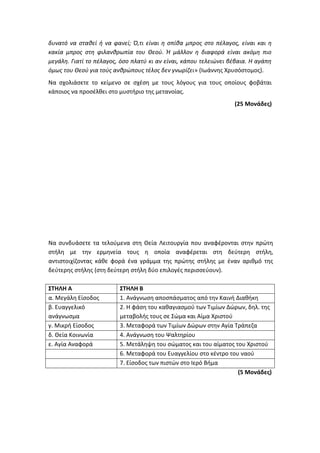 δυνατό να σταθεί ή να φανεί; Ό,τι είναι η σπίθα μπρος στο πέλαγος, είναι και η
κακία μπρος στη φιλανθρωπία του Θεού. Ή μάλλον η διαφορά είναι ακόμη πιο
μεγάλη. Γιατί το πέλαγος, όσο πλατύ κι αν είναι, κάπου τελειώνει βέβαια. H αγάπη
όμως του Θεού για τούς ανθρώπους τέλος δεν γνωρίζει» (Ιωάννης Χρυσόστομος).
Να σχολιάσετε το κείμενο σε σχέση με τους λόγους για τους οποίους φοβάται
κάποιος να προσέλθει στο μυστήριο της μετανοίας.
(25 Μονάδες)
Να συνδυάσετε τα τελούμενα στη Θεία Λειτουργία που αναφέρονται στην πρώτη
στήλη με την ερμηνεία τους η οποία αναφέρεται στη δεύτερη στήλη,
αντιστοιχίζοντας κάθε φορά ένα γράμμα της πρώτης στήλης με έναν αριθμό της
δεύτερης στήλης (στη δεύτερη στήλη δύο επιλογές περισσεύουν).
ΣΤΗΛΗ Α ΣΤΗΛΗ Β
α. Μεγάλη Είσοδος 1. Ανάγνωση αποσπάσματος από την Καινή Διαθήκη
β. Ευαγγελικό
ανάγνωσμα
2. Η φάση του καθαγιασμού των Τιμίων Δώρων, δηλ. της
μεταβολής τους σε Σώμα και Αίμα Χριστού
γ. Μικρή Είσοδος 3. Μεταφορά των Τιμίων Δώρων στην Αγία Τράπεζα
δ. Θεία Κοινωνία 4. Ανάγνωση του Ψαλτηρίου
ε. Αγία Αναφορά 5. Μετάληψη του σώματος και του αίματος του Χριστού
6. Μεταφορά του Ευαγγελίου στο κέντρο του ναού
7. Είσοδος των πιστών στο Ιερό Βήμα
(5 Μονάδες)
 