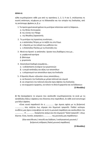 ΘΕΜΑ Α1
α)Να συμπληρώσετε κάθε μια από τις προτάσεις 1, 2, 3, 4 και 5, επιλέγοντας τη
σωστή απάντηση, σύμφωνα με τη διδασκαλία και την ιστορία της Εκκλησίας, από
τις αντίστοιχες φράσεις α, β, γ:
1. Τα πρώτα χριστιανικά χρόνια τα μυστήρια τελούνταν κατά τη διάρκεια…
α. της Θείας Λειτουργίας
β. της νύκτας του Πάσχα
γ. της Μεγάλης Σαρακοστής
2. Το μυστήριο της Ιεροσύνης συνέστησε…
α. ο απόστολος Πέτρος με το ταξίδι του στη Ρώμη
β. ο Χριστός με την εκλογή των μαθητών του
γ. ο Απόστολος Παύλος με τις Επιστολές του
3. Μετά τον Χριστό οι απόστολοι όρισαν τους διαδόχους τους με…
α. μορφωτικά κριτήρια
β. βάπτισμα
γ. χειροτονία
4. Αποστολική διαδοχή ονομάζεται…
α. η αδιάσπαστη συνέχεια των χειροτονιών
β. η σειρά κατάταξης και αξίας των αποστόλων
γ. η κληρονομιά των αποστόλων προς την Εκκλησία
5. Ο Χριστός έδωσε «εξουσία» στους αποστόλους…
α. να διοικούν την Εκκλησία με μέτρα πολιτικά και νομικά
β. να υπηρετούν την πολιτική εξουσία προς όφελος της Εκκλησίας
γ. να συγχωρούν αμαρτίες, να τελούν τη Θεία Ευχαριστία και να διδάσκουν
(5 Μονάδες)
β) Να ξαναγράψετε το κείμενο που ακολουθεί συμπληρώνοντας τα κενά με τις
κατάλληλες λέξεις ή φράσεις που δίνονται στην παρένθεση. Σε κάθε κενό αντιστοιχεί
μια λέξη ή φράση.
«Είναι κοινά παραδεκτό ότι η …………….. έχει άμεση σχέση με τη βυζαντινή
…………….., που σώζεται έως σήμερα στο δημοτικό τραγούδι. Πολλοί νεότεροι
συνθέτες μας έχουν εντρυφήσει σε αυτή τη μουσική παράδοση και ακολουθούν την
…………….. . Η …………….. διακρίνεται ακόμη και στο σημερινό “λαϊκό τραγούδι”, όπως
λέγεται. Είναι, λοιπόν, αναγκαία η …………….. της μουσικής μας παράδοσης».
(ίδια κατεύθυνση / σπουδή και διάδοση / εκκλησιαστική μουσική /
βυζαντινή επίδραση /λαϊκή μουσική παράδοση)
(5 Μονάδες)
 