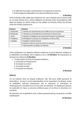 4. Σε κάθε Θεία Λειτουργία η Εκκλησία βιώνει την παρουσία του Χριστού.
5. Η Θεία Ευχαριστία καθιερώθηκε τους πρώτους Βυζαντινούς αιώνες.
(5 Μονάδες)
δ) Να συνδυάσετε κάθε ομάδα αγίων προσώπων που τιμά η Εκκλησία από την πρώτη στήλη
με την κύρια ιδιότητά τους η οποία αναφέρεται στη δεύτερη στήλη, αντιστοιχίζοντας κάθε
φορά ένα γράμμα της πρώτης στήλης με έναν αριθμό της δεύτερης στήλης (στη δεύτερη
στήλη δύο επιλογές περισσεύουν).
ΣΤΗΛΗ Α ΣΤΗΛΗ Β
α. Απόστολοι 1. Ασκητές που αγωνίστηκαν για τα πάθη τους και την αγιότητα
β. Μάρτυρες 2. Ποίμαναν με αυταπάρνηση και αγιότητα το ποίμνιό τους
γ. Όσιοι 3. Άσκησαν τη διαχείριση σε οικονομικά ζητήματα της Εκκλησίας
δ. Προφήτες 4. Μετέφεραν το μήνυμα του Ευαγγελίου σε όλα τα έθνη
ε. Ιεράρχες 5. Έγραψαν ιστορικά κείμενα
6. Έχυσαν το αίμα τους για την πίστη του Χριστού
7. Προετοίμασαν τον δρόμο του Μεσσία
(5 Μονάδες)
ε) Να συμπληρώσετε την παρακάτω πρόταση επιλέγοντας τη σωστή απάντηση, σύμφωνα με
τη διδασκαλία της Εκκλησίας, από τις φράσεις α, β, γ, δ (2 Μονάδες). Να τεκμηριώσετε με
συντομία την επιλογή σας (3 Μονάδες).
1. Το πρώτο μέρος της Θείας Λειτουργίας ονομάζεται…
α. Λειτουργία των Κατηχουμένων
β. Λειτουργία των πιστών
γ. Λειτουργία του λαού
δ. Λειτουργία των κληρικών
(5 Μονάδες)
ΘΕΜΑ Β1
Για την Εκκλησία πίστη και λατρεία συνδέονται. Παρ’ όλα αυτά, πολλοί χριστιανοί τα
αποσυνδέουν. Αν όμως οι πιστοί παρακολουθούν και δε συμμετέχουν στη λατρεία, μπορεί
να αισθανθούν σιγά-σιγά αποξενωμένοι από τα τελούμενα, με αποτέλεσμα να
αποδυναμώνεται η συνείδησή τους ότι είναι μέλη της Εκκλησίας. Για παράδειγμα, θεωρούν
την ακολουθία του Γάμου ως κοινωνική εκδήλωση χωρίς να της δίνουν τις διαστάσεις του
μυστηρίου.
Να αναπτύξετε και να σχολιάσετε αυτές τις θέσεις χρησιμοποιώντας, αν χρειαστεί, και άλλα
παραδείγματα.
(25 Μονάδες)
 