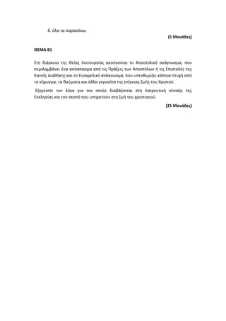 δ. όλα τα παραπάνω
(5 Μονάδες)
ΘΕΜΑ Β1
Στη διάρκεια της Θείας Λειτουργίας ακούγονται το Αποστολικό ανάγνωσμα, που
περιλαμβάνει ένα απόσπασμα από τις Πράξεις των Αποστόλων ή τις Επιστολές της
Καινής Διαθήκης και το Ευαγγελικό ανάγνωσμα, που υπενθυμίζει κάποια πτυχή από
το κήρυγμα, τα θαύματα και άλλα γεγονότα της επίγειας ζωής του Χριστού.
Εξηγείστε τον λόγο για τον οποίο διαβάζονται στη λατρευτική σύναξη της
Εκκλησίας και τον σκοπό που υπηρετούν στη ζωή του χριστιανού.
(25 Μονάδες)
 