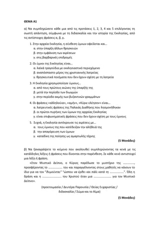 ΘΕΜΑ Α1
α) Να συμπληρώσετε κάθε μια από τις προτάσεις 1, 2, 3, 4 και 5 επιλέγοντας τη
σωστή απάντηση, σύμφωνα με τη διδασκαλία και την ιστορία της Εκκλησίας, από
τις αντίστοιχες φράσεις α, β, γ.
1. Στην αρχαία Εκκλησία, η σύνθεση ύμνων οφείλεται και…
α. στην ύπαρξη άλλων θρησκειών
β. στην εμφάνιση των αιρέσεων
γ. στις βαρβαρικές επιδρομές
2. Οι ύμνοι της Εκκλησίας είναι…
α. λαϊκά τραγούδια με εκκλησιαστικό περιεχόμενο
β. αναπόσπαστο μέρος της χριστιανικής λατρείας
γ. θρησκευτικά ποιήματα που δεν έχουν σχέση με τη λατρεία
3. Η Εκκλησία χρησιμοποίησε ύμνους…
α. από τους πρώτους αιώνες της ύπαρξής της
β. μετά την περίοδο των διωγμών
γ. στην περίοδο ακμής των βυζαντινών γραμμάτων
4. Οι φράσεις «αλληλούια», «αμήν», «Κύριε ελέησον» είναι…
α. λατρευτικές φράσεις της Παλαιάς Διαθήκης που λησμονήθηκαν
β. οι πρώτοι πυρήνες των ύμνων της αρχαίας Εκκλησίας
γ. είναι επιφωνηματικές φράσεις που δεν έχουν σχέση με τους ύμνους
5. Συχνά, η Εκκλησία αντέκρουσε τις αιρέσεις με…
α. τους ύμνους της που κατέδειξαν την αλήθειά της
β. την απαγόρευση των ύμνων
γ. καταδίκη της ποίησης ως αμαρτωλής τέχνης
(5 Μονάδες)
β) Να ξαναγράψετε το κείμενο που ακολουθεί συμπληρώνοντας τα κενά με τις
κατάλληλες λέξεις ή φράσεις που δίνονται στην παρένθεση. Σε κάθε κενό αντιστοιχεί
μια λέξη ή φράση.
«Στον Μυστικό Δείπνο, ο Κύριος παρέδωσε το μυστήριο της ……………,
προσφέροντας το ………………. του και παραγγέλνοντας στους μαθητές να κάνουν το
ίδιο για να τον ”θυμούνται” “ώσπου να έρθει και πάλι κατά τη ……………….”. Όλη η
δράση και η …………………….. του Χριστού ήταν μια …………………… για τον Μυστικό
Δείπνο».
(προετοιμασία / Δευτέρα Παρουσία / Θείας Ευχαριστίας /
διδασκαλία / Σώμα και το Αίμα)
(5 Μονάδες)
 