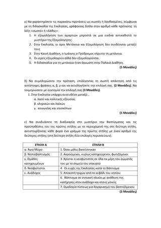 γ) Να χαρακτηρίσετε τις παρακάτω προτάσεις ως σωστές ή λανθασμένες, σύμφωνα
με τη διδασκαλία της Εκκλησίας, γράφοντας δίπλα στον αριθμό κάθε πρότασης τη
λέξη «σωστό» ή «λάθος»:
1. Η εξομολόγηση των αμαρτιών μπροστά σε μια εικόνα αντικαθιστά το
μυστήριο της Εξομολόγησης.
2. Στην Εκκλησία, οι όροι Μετάνοια και Εξομολόγηση δεν συνδέονται μεταξύ
τους
3. Στην Καινή Διαθήκη, ο Ιωάννης ο Πρόδρομος κήρυττε τη μετάνοια.
4. Οι ιερείς εξομολογούν αλλά δεν εξομολογούνται.
5. Η διδασκαλία για τη μετάνοια ήταν άγνωστη στην Παλαιά Διαθήκη.
(5 Μονάδες)
δ) Να συμπληρώσετε την πρόταση, επιλέγοντας τη σωστή απάντηση από τις
αντίστοιχες φράσεις α, β, γ και να αιτιολογήσετε την επιλογή σας. (2 Μονάδες). Να
τεκμηριώσετε με συντομία την επιλογή σας (3 Μονάδες).
1. Στην Εκκλησία υπάρχει συνευθύνη μεταξύ…
α. λαού και πολιτικής εξουσίας
β. κληρικών και λαϊκών
γ. κοινωνίας και επισκόπων
(5 Μονάδες)
ε) Να συνδυάσετε τη διαδικασία στο μυστήριο του Βαπτίσματος και τις
προϋποθέσεις του της πρώτης στήλης με το περιεχόμενό της στη δεύτερη στήλη,
αντιστοιχίζοντας κάθε φορά ένα γράμμα της πρώτης στήλης με έναν αριθμό της
δεύτερης στήλης (στη δεύτερη στήλη δύο επιλογές περισσεύουν).
ΣΤΗΛΗ Α ΣΤΗΛΗ Β
α. Άγιο Μύρο 1. Όσοι μόλις βαπτίστηκαν
β. Νηπιοβαπτισμός 2. Ακροώμενοι, κυρίως κατηχούμενοι, φωτιζόμενοι
γ. Ομάδες
κατηχουμένων
3. Χρίεται ο νεοφώτιστος σε όλα τα μέρη του σώματός
του με το σημείο του σταυρού
δ. Νεοφώτιστοι 4. Οι ευχές της Εκκλησίας κατά το Βάπτισμα
ε. Ανάδοχος 5. Αποκοπή τριχών από το κεφάλι του νηπίου
6. Βάπτισμα σε νηπιακή ηλικία με ανάθεση της
κατήχησης στον ανάδοχο και στους γονείς
7. Ομολογία πίστεως για λογαριασμό του βαπτιζόμενου
(5 Μονάδες)
 