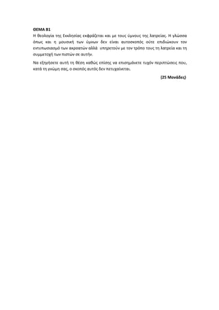 ΘΕΜΑ Β1
Η θεολογία της Εκκλησίας εκφράζεται και με τους ύμνους της λατρείας. Η γλώσσα
όπως και η μουσική των ύμνων δεν είναι αυτοσκοπός ούτε επιδιώκουν τον
εντυπωσιασμό των ακροατών αλλά υπηρετούν με τον τρόπο τους τη λατρεία και τη
συμμετοχή των πιστών σε αυτήν.
Να εξηγήσετε αυτή τη θέση καθώς επίσης να επισημάνετε τυχόν περιπτώσεις που,
κατά τη γνώμη σας, ο σκοπός αυτός δεν πετυχαίνεται.
(25 Μονάδες)
 