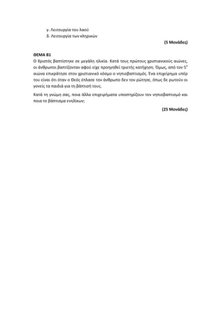 γ. Λειτουργία του λαού
δ. Λειτουργία των κληρικών
(5 Μονάδες)
ΘΕΜΑ Β1
Ο Χριστός βαπτίστηκε σε μεγάλη ηλικία. Κατά τους πρώτους χριστιανικούς αιώνες,
οι άνθρωποι βαπτίζονταν αφού είχε προηγηθεί τριετής κατήχηση. Όμως, από τον 5ο
αιώνα επικράτησε στον χριστιανικό κόσμο ο νηπιοβαπτισμός. Ένα επιχείρημα υπέρ
του είναι ότι όταν ο Θεός έπλασε τον άνθρωπο δεν τον ρώτησε, όπως δε ρωτούν οι
γονείς τα παιδιά για τη βάπτισή τους.
Κατά τη γνώμη σας, ποια άλλα επιχειρήματα υποστηρίζουν τον νηπιοβαπτισμό και
ποια το βάπτισμα ενηλίκων;
(25 Μονάδες)
 