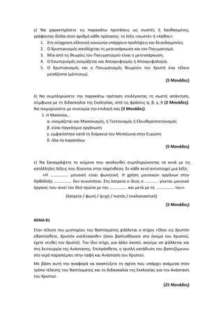 γ) Να χαρακτηρίσετε τις παρακάτω προτάσεις ως σωστές ή λανθασμένες,
γράφοντας δίπλα στον αριθμό κάθε πρότασης τη λέξη «σωστό» ή «λάθος»:
1. Στη σύγχρονη ελληνική κοινωνία υπάρχουν προλήψεις και δεισιδαιμονίες.
2. Ο Χριστιανισμός αποδέχεται τη μετενσάρκωση και τον Πνευματισμό.
3. Μία από τις θεωρίες του Πνευματισμού είναι η μετενσάρκωση.
4. Ο Εσωτερισμός ονομάζεται και Αποκρυφισμός ή Αποκρυφολογία.
5. Ο Χριστιανισμός και ο Πνευματισμός θεωρούν τον Χριστό ένα τέλειο
μεσάζοντα (μέντιουμ).
(5 Μονάδες)
δ) Να συμπληρώσετε την παρακάτω πρόταση επιλέγοντας τη σωστή απάντηση,
σύμφωνα με τη διδασκαλία της Εκκλησίας, από τις φράσεις α, β, γ, δ (2 Μονάδες).
Να τεκμηριώσετε με συντομία την επιλογή σας (3 Μονάδες).
1. Η Μασονία…
α. ονομάζεται και Μασονισμός, ή Τεκτονισμός ή Ελευθεροτεκτονισμός
β. είναι παγκόσμια οργάνωση
γ. εμφανίστηκε κατά τη διάρκεια του Μεσαίωνα στην Ευρώπη
δ. όλα τα παραπάνω
(5 Μονάδες)
ε) Να ξαναγράψετε το κείμενο που ακολουθεί συμπληρώνοντας τα κενά με τις
κατάλληλες λέξεις που δίνονται στην παρένθεση. Σε κάθε κενό αντιστοιχεί μια λέξη.
«Η …………….. μουσική είναι φωνητική. Η χρήση μουσικών οργάνων στην
Ορθόδοξη …………….. δεν συνιστάται. Στη λατρεία ο ίδιος ο …………. γίνεται μουσικό
όργανο, που αινεί τον Θεό πρώτα με την …………….. και μετά με τη …………….. του».
(λατρεία / φωνή / ψυχή / πιστός / εκκλησιαστική)
(5 Μονάδες)
ΘΕΜΑ Β1
Στην τέλεση του μυστηρίου του Βαπτίσματος ψάλλεται ο στίχος «Όσοι εις Χριστόν
εβαπτίσθητε, Χριστόν ενεδύσασθε» (όσοι βαπτισθήκατε στο όνομα του Χριστού,
έχετε ντυθεί τον Χριστό). Τον ίδιο στίχο, για άλλο σκοπό, ακούμε να ψάλλεται και
στη λειτουργία της Ανάστασης. Επιπρόσθετα, η τριπλή κατάδυση του βαπτιζόμενου
στο νερό παραπέμπει στην ταφή και Ανάσταση του Χριστού.
Με βάση αυτή την αναφορά να αναπτύξετε τη σχέση που υπάρχει ανάμεσα στον
τρόπο τέλεσης του Βαπτίσματος και τη διδασκαλία της Εκκλησίας για την Ανάσταση
του Χριστού.
(25 Μονάδες)
 