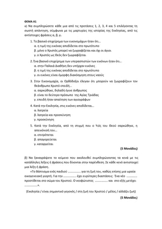 ΘΕΜΑ Α1
α) Να συμπληρώσετε κάθε μια από τις προτάσεις 1, 2, 3, 4 και 5 επιλέγοντας τη
σωστή απάντηση, σύμφωνα με τις μαρτυρίες της ιστορίας της Εκκλησίας, από τις
αντίστοιχες φράσεις α, β, γ.
1. Το βασικό επιχείρημα των εικονομάχων ήταν ότι…
α. η τιμή της εικόνας αποδίδεται στο πρωτότυπο
β. μόνο ο Χριστός μπορεί να ζωγραφίζεται και όχι οι άγιοι
γ. ο Χριστός ως Θεός δεν ζωγραφίζεται
2. Ένα βασικό επιχείρημα των υπερασπιστών των εικόνων ήταν ότι…
α. στην Παλαιά Διαθήκη δεν υπήρχαν εικόνες
β. η τιμή της εικόνας αποδίδεται στο πρωτότυπο
γ. οι εικόνες είναι όμορφη διακόσμηση στους ναούς
3. Στην Εικονομαχία, οι Ορθόδοξοι έλεγαν ότι μπορούν να ζωγραφίζουν τον
θεάνθρωπο Χριστό επειδή…
α. σαρκώθηκε, δηλαδή έγινε άνθρωπος
β. είναι το δεύτερο πρόσωπο της Αγίας Τριάδας
γ. επειδή ήταν απαίτηση των αγιογράφων
4. Κατά την Εκκλησία, στις εικόνες αποδίδεται…
α. λατρεία
β. λατρεία και προσκύνηση
γ. προσκύνηση
5. Κατά την Εκκλησία, από τη στιγμή που ο Υιός του Θεού σαρκώθηκε, η
απεικόνισή του…
α. επιτρέπεται
β. απαγορεύεται
γ. καταργείται
(5 Μονάδες)
β) Να ξαναγράψετε το κείμενο που ακολουθεί συμπληρώνοντας τα κενά με τις
κατάλληλες λέξεις ή φράσεις που δίνονται στην παρένθεση. Σε κάθε κενό αντιστοιχεί
μια λέξη ή φράση.
«Το Βάπτισμα ενός παιδιού …………….. για τη ζωή του, καθώς επίσης μια ωραία
οικογενειακή γιορτή. Για την …………….. έχει ευρύτερες διαστάσεις: Ένα νέο …………..
προστίθεται στο σώμα του Χριστού. Ο νεοφώτιστος …………….. και στο εξής μετέχει
……………..».
(Εκκλησία / είναι σημαντικό γεγονός / στη ζωή του Χριστού / μέλος / αλλάζει ζωή)
(5 Μονάδες)
 