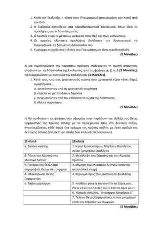 1. Κατά την Εκκλησία, η πίστη στον Πνευματισμό απομακρύνει τον πιστό από
τον Θεό.
2. Η Εκκλησία αντιτίθεται στα παραθρησκευτικά φαινόμενα, όπως είναι οι
προλήψεις και οι δεισιδαιμονίες.
3. Ο Χριστός είναι το μέντιουμ ανάμεσα στον Θεό και τους ανθρώπους.
4. Οι αρχαίες ελληνικές προλήψεις βοήθησαν τον Χριστιανισμό να
διαμορφώσει τη δογματική διδασκαλία του.
5. Κυρίαρχο στοιχείο στις τελετές του Πνευματισμού είναι η αυθυποβολή.
(5 Μονάδες)
δ) Να συμπληρώσετε την παρακάτω πρόταση επιλέγοντας τη σωστή απάντηση,
σύμφωνα με τη διδασκαλία της Εκκλησίας, από τις φράσεις α, β, γ, δ (2 Μονάδες).
Να τεκμηριώσετε με συντομία την επιλογή σας (3 Μονάδες).
1. Κατά τους πρώτους χριστιανικούς αιώνες όσοι χριστιανοί είχαν κάνει βαριά
αμαρτήματα…
α. αποκόπτονταν από τη χριστιανική κοινότητα
β. έπρεπε να μετανοήσουν δημόσια
γ. συγχωρούνταν από τον επίσκοπο τη νύχτα της Ανάστασης
δ. όλα τα παραπάνω
(5 Μονάδες)
ε) Να συνδυάσετε τις φράσεις που αφορούν στην παράδοση και εξέλιξη της Θείας
Ευχαριστίας της πρώτης στήλης με το περιεχόμενό τους στη δεύτερη στήλη,
αντιστοιχίζοντας κάθε φορά ένα γράμμα της πρώτης στήλης με έναν αριθμό της
δεύτερης στήλης (στη δεύτερη στήλη δύο επιλογές περισσεύουν).
ΣΤΗΛΗ Α ΣΤΗΛΗ Β
α. Δείπνο αγάπης 1. Ιερού Χρυσοστόμου, Μεγάλου Βασιλείου,
Αγίου Γρηγορίου Θεολόγου
β. Λόγια του Χριστού στο
Μυστικό Δείπνο
2. Μετάληψη του Σώματος και του Αίματος
Χριστού
γ. Πατέρες της Εκκλησίας
συγγραφείς Θείων Λειτουργιών
3. Μίμηση του Μυστικού Δείπνου κατά την
αποστολική εποχή
δ. Ολοκλήρωση Θείας
Ευχαριστίας
4. Κήρυγμα προς τους πιστούς σε φυλλάδια
ε. Τάφοι μαρτύρων 5. «Λάβετε φάγετε τούτο εστίν το Σώμα μου…
Πίετε εξ αυτού πάντες τούτο εστί το Αίμα μου»
6. Κοσμάς Αιτωλός, Πατριάρχης Γρηγόριος Ε΄
7. Τέλεση Θείας Ευχαριστίας επί των μνημάτων
κατά την περίοδο των διωγμών
(5 Μονάδες)
 