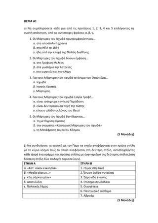 ΘΕΜΑ Α1
α) Να συμπληρώσετε κάθε μια από τις προτάσεις 1, 2, 3, 4 και 5 επιλέγοντας τη
σωστή απάντηση, από τις αντίστοιχες φράσεις α, β, γ.
1. Οι Μάρτυρες του Ιεχωβά πρωτοεμφανίστηκαν…
α. στα αποστολικά χρόνια
β. στις ΗΠΑ το 1874
γ. ήδη από την εποχή της Παλιάς Διαθήκης
2. Οι Μάρτυρες του Ιεχωβά δίνουν έμφαση…
α. στη Γραφική Μελέτη
β. στα μυστήρια της λατρείας
γ. στο ιερατείο και τον κλήρο
3. Για τους Μάρτυρες του Ιεχωβά το όνομα του Θεού είναι…
α. Ιεχωβά
β. Ιησούς Χριστός
γ. Μάρτυρας
4. Για τους Μάρτυρες του Ιεχωβά η Αγία Γραφή…
α. είναι ισότιμη με την Ιερή Παράδοση
β. είναι δευτερεύουσα πηγή της πίστης
γ. είναι ο αλάθητος λόγος του Θεού
5. Οι Μάρτυρες του Ιεχωβά δεν δέχονται…
α. τη μετάγγιση αίματος
β. την ονομασία «Χριστιανοί Μάρτυρες του Ιεχωβά»
γ. τη Μετάφραση του Νέου Κόσμου
(5 Μονάδες)
β) Να συνδυάσετε τα σχετικά με τον Γάμο τα οποία αναφέρονται στην πρώτη στήλη
με το κύριο νόημά τους το οποίο αναφέρεται στη δεύτερη στήλη, αντιστοιχίζοντας
κάθε φορά ένα γράμμα της πρώτης στήλης με έναν αριθμό της δεύτερης στήλης (στη
δεύτερη στήλη δύο επιλογές περισσεύουν).
ΣΤΗΛΗ Α ΣΤΗΛΗ Β
α. «Κατ΄ οίκον εκκλησία» 1. Γάμος στη Κανά
β. «Ησαΐα χόρευε…» 2. Ένωση άνδρα-γυναίκας
γ. «Εις σάρκαν μίαν» 3. Σφραγίδα ένωσης
δ. Δακτυλίδια 4. Επίσημο συμβόλαιο
ε. Πολιτικός Γάμος 5. Οικογένεια
6. Πανηγυρικό αίσθημα
7. Αβραάμ
(5 Μονάδες)
 