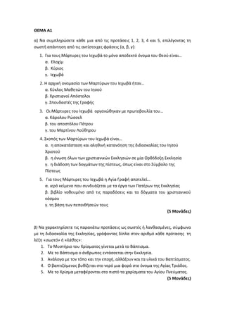 ΘΕΜΑ Α1
α) Να συμπληρώσετε κάθε μια από τις προτάσεις 1, 2, 3, 4 και 5, επιλέγοντας τη
σωστή απάντηση από τις αντίστοιχες φράσεις (α, β, γ):
1. Για τους Μάρτυρες του Ιεχωβά το μόνο αποδεκτό όνομα του Θεού είναι…
α. Ελοχίμ
β. Κύριος
γ. Ιεχωβά
2. Η αρχική ονομασία των Μαρτύρων του Ιεχωβά ήταν…
α. Κύκλος Μαθητών του Ιησού
β. Χριστιανοί Απόστολοι
γ. Σπουδαστές της Γραφής
3. Οι Μάρτυρες του Ιεχωβά οργανώθηκαν με πρωτοβουλία του…
α. Κάρολου Ρώσσελ
β. του αποστόλου Πέτρου
γ. του Μαρτίνου Λούθηρου
4. Σκοπός των Μαρτύρων του Ιεχωβά είναι…
α. η αποκατάσταση και αληθινή κατανόηση της διδασκαλίας του Ιησού
Χριστού
β. η ένωση όλων των χριστιανικών Εκκλησιών σε μία Ορθόδοξη Εκκλησία
γ. η διάδοση των δογμάτων της πίστεως, όπως είναι στο Σύμβολο της
Πίστεως
5. Για τους Μάρτυρες του Ιεχωβά η Αγία Γραφή αποτελεί…
α. ιερό κείμενο που συνδυάζεται με τα έργα των Πατέρων της Εκκλησίας
β. βιβλίο νοθευμένο από τις παραδόσεις και τα δόγματα του χριστιανικού
κόσμου
γ. τη βάση των πεποιθήσεών τους
(5 Μονάδες)
β) Να χαρακτηρίσετε τις παρακάτω προτάσεις ως σωστές ή λανθασμένες, σύμφωνα
με τη διδασκαλία της Εκκλησίας, γράφοντας δίπλα στον αριθμό κάθε πρότασης τη
λέξη «σωστό» ή «λάθος»:
1. Το Μυστήριο του Χρίσματος γίνεται μετά το Βάπτισμα.
2. Με το Βάπτισμα ο άνθρωπος εντάσσεται στην Εκκλησία.
3. Ανάλογα με τον τόπο και την εποχή, αλλάζουν και τα υλικά του Βαπτίσματος.
4. Ο βαπτιζόμενος βυθίζεται στο νερό μια φορά στο όνομα της Αγίας Τριάδος.
5. Με το Χρίσμα μεταφέρονται στο πιστό τα χαρίσματα του Αγίου Πνεύματος.
(5 Μονάδες)
 