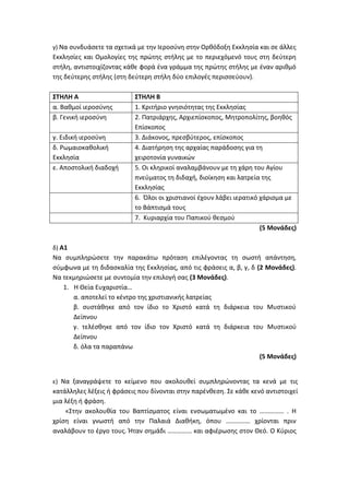γ) Να συνδυάσετε τα σχετικά με την Ιεροσύνη στην Ορθόδοξη Εκκλησία και σε άλλες
Εκκλησίες και Ομολογίες της πρώτης στήλης με το περιεχόμενό τους στη δεύτερη
στήλη, αντιστοιχίζοντας κάθε φορά ένα γράμμα της πρώτης στήλης με έναν αριθμό
της δεύτερης στήλης (στη δεύτερη στήλη δύο επιλογές περισσεύουν).
ΣΤΗΛΗ Α ΣΤΗΛΗ Β
α. Βαθμοί ιεροσύνης 1. Κριτήριο γνησιότητας της Εκκλησίας
β. Γενική ιεροσύνη 2. Πατριάρχης, Αρχιεπίσκοπος, Μητροπολίτης, βοηθός
Επίσκοπος
γ. Ειδική ιεροσύνη 3. Διάκονος, πρεσβύτερος, επίσκοπος
δ. Ρωμαιοκαθολική
Εκκλησία
4. Διατήρηση της αρχαίας παράδοσης για τη
χειροτονία γυναικών
ε. Αποστολική διαδοχή 5. Οι κληρικοί αναλαμβάνουν με τη χάρη του Αγίου
πνεύματος τη διδαχή, διοίκηση και λατρεία της
Εκκλησίας
6. Όλοι οι χριστιανοί έχουν λάβει ιερατικό χάρισμα με
το Βάπτισμά τους
7. Κυριαρχία του Παπικού θεσμού
(5 Μονάδες)
δ) Α1
Να συμπληρώσετε την παρακάτω πρόταση επιλέγοντας τη σωστή απάντηση,
σύμφωνα με τη διδασκαλία της Εκκλησίας, από τις φράσεις α, β, γ, δ (2 Μονάδες).
Να τεκμηριώσετε με συντομία την επιλογή σας (3 Μονάδες).
1. Η Θεία Ευχαριστία…
α. αποτελεί το κέντρο της χριστιανικής λατρείας
β. συστάθηκε από τον ίδιο το Χριστό κατά τη διάρκεια του Μυστικού
Δείπνου
γ. τελέσθηκε από τον ίδιο τον Χριστό κατά τη διάρκεια του Μυστικού
Δείπνου
δ. όλα τα παραπάνω
(5 Μονάδες)
ε) Να ξαναγράψετε το κείμενο που ακολουθεί συμπληρώνοντας τα κενά με τις
κατάλληλες λέξεις ή φράσεις που δίνονται στην παρένθεση. Σε κάθε κενό αντιστοιχεί
μια λέξη ή φράση.
«Στην ακολουθία του Βαπτίσματος είναι ενσωματωμένο και το …………… . Η
χρίση είναι γνωστή από την Παλαιά Διαθήκη, όπου …………… χρίονται πριν
αναλάβουν το έργο τους. Ήταν σημάδι …………… και αφιέρωσης στον Θεό. Ο Κύριος
 