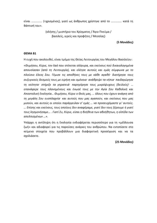 είναι …………… (=χρισμένος), γιατί ως άνθρωπος χρίστηκε από το …………… κατά τη
Βάπτισή του».
(κλήσης / μυστήριο του Χρίσματος / Άγιο Πνεύμα /
βασιλείς, ιερείς και προφήτες / Μεσσίας)
(5 Μονάδες)
ΘΕΜΑ Β1
Η ευχή που ακολουθεί, είναι τμήμα της Θείας Λειτουργίας του Μεγάλου Βασιλείου:
«Θυμήσου, Κύριε, τον λαό που στέκεται ολόγυρα, και εκείνους πού δικαιολογημένα
απουσίασαν (από τη Λειτουργία), και ελέησε αυτούς και εμάς σύμφωνα με το
πλούσιο έλεος Σου. Γέμισε τις αποθήκες τους με κάθε αγαθό· διατήρησε τους
συζυγικούς δεσμούς τους με ειρήνη και ομόνοια· ανάθρεψε τα νήπια· παιδαγώγησε
τη νεότητα· στήριξε τα γηρατειά· παρηγόρησε τους μικρόψυχους (δειλούς)· …
επανάφερε τους πλανημένους και ένωσέ τους με την Αγία Σου Καθολική και
Αποστολική Εκκλησία… Θυμήσου, Κύριε ο Θεός μας, … όλους που έχουν ανάγκη από
τη μεγάλη Σου ευσπλαχνία· και αυτούς που μας αγαπούν, και εκείνους που μας
μισούν, και αυτούς οι οποίοι παράγγειλαν σ' εμάς … να προσευχόμαστε γι' αυτούς.
… Επίσης και εκείνους, τους οποίους δεν αναφέραμε, γιατί δεν τους ξέρουμε ή γιατί
τους λησμονήσαμε… . Γιατί Συ, Κύριε, είσαι η βοήθεια των αβοήθητων, η ελπίδα των
απελπισμένων …».
Υπάρχει η αντίληψη ότι η Εκκλησία ενδιαφέρεται περισσότερο για τη «μέλλουσα
ζωή» και αδιαφορεί για τις παρούσες ανάγκες του ανθρώπου. Να εντοπίσετε στο
κείμενο στοιχεία που προβάλλουν μια διαφορετική προσέγγιση και να τα
σχολιάσετε.
(25 Μονάδες)
 