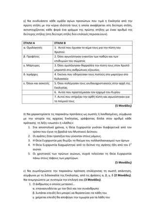 γ) Να συνδυάσετε κάθε ομάδα αγίων προσώπων που τιμά η Εκκλησία από την
πρώτη στήλη με την κύρια ιδιότητά τους η οποία αναφέρεται στη δεύτερη στήλη,
αντιστοιχίζοντας κάθε φορά ένα γράμμα της πρώτης στήλης με έναν αριθμό της
δεύτερης στήλης (στη δεύτερη στήλη δύο επιλογές περισσεύουν).
ΣΤΗΛΗ Α ΣΤΗΛΗ Β
α. Ομολογητές 1. Αυτοί που έχυσαν το αίμα τους για την πίστη του
Χριστού
β. Προφήτες 2. Όσοι αγωνίστηκαν εναντίον των παθών και των
επιθυμιών του σώματος
γ. Μάρτυρες 3. Όσοι ομολόγησαν θαρραλέα την πίστη τους στον Χριστό
μπροστά στις ανθρώπινες εξουσίες
δ. Ιεράρχες 4. Εκείνοι που οδηγούσαν τους πιστούς στο μαρτύριο στο
Κολοσσαίο
ε. Όσιοι και ασκητές 5. Όσοι πολέμησαν τους ιουδαιοχριστιανούς στην αρχή της
Εκκλησίας
6. Αυτοί που προετοίμασαν τον ερχομό του Κυρίου
7. Αυτοί που στήριξαν την ορθή πίστη και αγωνίστηκαν για
το ποίμνιό τους
(5 Μονάδες)
δ) Να χαρακτηρίσετε τις παρακάτω προτάσεις ως σωστές ή λανθασμένες, σύμφωνα
με την ιστορία της αρχαίας Εκκλησίας, γράφοντας δίπλα στον αριθμό κάθε
πρότασης τη λέξη «σωστό» ή «λάθος»:
1. Στα αποστολικά χρόνια, η Θεία Ευχαριστία γινόταν διαφορετικά από τον
τρόπο που έγινε τη βραδιά του Μυστικού Δείπνου.
2. Οι αγάπες ήταν τραπέζια που γίνονταν στους γάμους.
3. Η Θεία Ευχαριστία μας θυμίζει το θαύμα του πολλαπλασιασμού των άρτων
4. Η Θεία Ευχαριστία διαχωρίστηκε από το δείπνο της αγάπης ήδη από τον 2ο
αιώνα.
5. Οι χριστιανοί των πρώτων αιώνων, συχνά τελούσαν τη Θεία Ευχαριστία
πάνω στους τάφους των μαρτύρων.
(5 Μονάδες)
ε) Να συμπληρώσετε την παρακάτω πρόταση επιλέγοντας τη σωστή απάντηση,
σύμφωνα με τη διδασκαλία της Εκκλησίας, από τις φράσεις α, β, γ, δ (2 Μονάδες).
Να τεκμηριώσετε με συντομία την επιλογή σας (3 Μονάδες).
1. Ο άνθρωπος ο οποίος μετανοεί…
α. επανασυνδέεται με τον Θεό και τον συνάνθρωπο
β. λυπάται επειδή δεν μπορεί να θεραπεύσει τα πάθη του
γ. χαίρεται επειδή θα αποφύγει την τιμωρία για τα λάθη του
 
