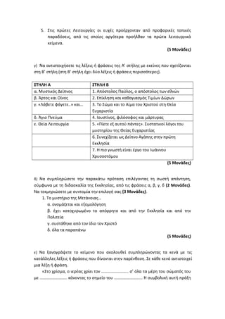 5. Στις πρώτες Λειτουργίες οι ευχές προέρχονταν από προφορικές τοπικές
παραδόσεις, από τις οποίες αργότερα προήλθαν τα πρώτα λειτουργικά
κείμενα.
(5 Μονάδες)
γ) Να αντιστοιχήσετε τις λέξεις ή φράσεις της Α’ στήλης με εκείνες που σχετίζονται
στη Β’ στήλη (στη Β’ στήλη έχει δύο λέξεις ή φράσεις περισσότερες).
ΣΤΗΛΗ Α ΣΤΗΛΗ Β
α. Μυστικός Δείπνος 1. Απόστολος Παύλος, ο απόστολος των εθνών
β. Άρτος και Οίνος 2. Επίκληση και καθαγιασμός Τιμίων Δώρων
γ. «Λάβετε φάγετε..» και… 3. Το Σώμα και το Αίμα του Χριστού στη Θεία
Ευχαριστία
δ. Άγιο Πνεύμα 4. Ιουστίνος, φιλόσοφος και μάρτυρας
ε. Θεία Λειτουργία 5. «Πίετε εξ αυτού πάντες». Συστατικοί λόγοι του
μυστηρίου της Θείας Ευχαριστίας
6. Συνεχίζεται ως Δείπνο Αγάπης στην πρώτη
Εκκλησία
7. Η πιο γνωστή είναι έργο του Ιωάννου
Χρυσοστόμου
(5 Μονάδες)
δ) Να συμπληρώσετε την παρακάτω πρόταση επιλέγοντας τη σωστή απάντηση,
σύμφωνα με τη διδασκαλία της Εκκλησίας, από τις φράσεις α, β, γ, δ (2 Μονάδες).
Να τεκμηριώσετε με συντομία την επιλογή σας (3 Μονάδες).
1. Το μυστήριο της Μετάνοιας…
α. ονομάζεται και εξομολόγηση
β. έχει κατοχυρωμένο το απόρρητο και από την Εκκλησία και από την
Πολιτεία
γ. συστάθηκε από τον ίδιο τον Χριστό
δ. όλα τα παραπάνω
(5 Μονάδες)
ε) Να ξαναγράψετε το κείμενο που ακολουθεί συμπληρώνοντας τα κενά με τις
κατάλληλες λέξεις ή φράσεις που δίνονται στην παρένθεση. Σε κάθε κενό αντιστοιχεί
μια λέξη ή φράση.
«Στο χρίσμα, ο ιερέας χρίει τον …………………….. σ’ όλα τα μέρη του σώματός του
με …………………….. κάνοντας το σημείο του ……………………... Η συμβολική αυτή πράξη
 