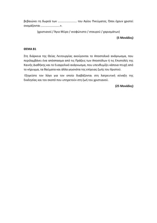 βεβαιώνει τη δωρεά των …………………….. του Αγίου Πνεύματος. Όσοι έχουν χριστεί
ονομάζονται ……………………..».
(χριστιανοί / Άγιο Μύρο / νεοφώτιστο / σταυρού / χαρισμάτων)
(5 Μονάδες)
ΘΕΜΑ Β1
Στη διάρκεια της Θείας Λειτουργίας ακούγονται το Αποστολικό ανάγνωσμα, που
περιλαμβάνει ένα απόσπασμα από τις Πράξεις των Αποστόλων ή τις Επιστολές της
Καινής Διαθήκης και το Ευαγγελικό ανάγνωσμα, που υπενθυμίζει κάποια πτυχή από
το κήρυγμα, τα θαύματα και άλλα γεγονότα της επίγειας ζωής του Χριστού.
Εξηγείστε τον λόγο για τον οποίο διαβάζονται στη λατρευτική σύναξη της
Εκκλησίας και τον σκοπό που υπηρετούν στη ζωή του χριστιανού.
(25 Μονάδες)
 