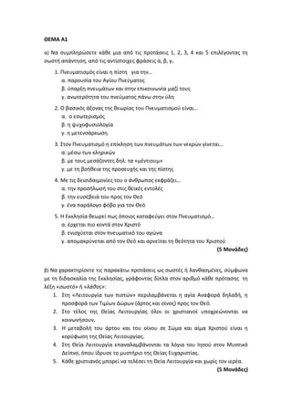 ΘΕΜΑ Α1
α) Να συμπληρώσετε κάθε μια από τις προτάσεις 1, 2, 3, 4 και 5 επιλέγοντας τη
σωστή απάντηση, από τις αντίστοιχες φράσεις α, β, γ.
1. Πνευματισμός είναι η πίστη για την…
α. παρουσία του Αγίου Πνεύματος
β. ύπαρξη πνευμάτων και στην επικοινωνία μαζί τους
γ. ανωτερότητα του πνεύματος πάνω στην ύλη
2. Ο βασικός άξονας της θεωρίας του Πνευματισμού είναι…
α. ο εσωτερισμός
β. η ψυχοφυσιολογία
γ. η μετενσάρκωση
3. Στον Πνευματισμό η επίκληση των πνευμάτων των νεκρών γίνεται…
α. μέσω των κληρικών
β. με τους μεσάζοντες δηλ. τα «μέντιουμ»
γ. με τη βοήθεια της προσευχής και της πίστης
4. Με τις δεισιδαιμονίες του ο άνθρωπος εκφράζει…
α. την προσήλωσή του στις θεϊκές εντολές
β. την ευσέβειά του προς τον Θεό
γ. ένα παράλογο φόβο για τον Θεό
5. Η Εκκλησία θεωρεί πως όποιος καταφεύγει στον Πνευματισμό…
α. έρχεται πιο κοντά στον Χριστό
β. ενισχύεται στον πνευματικό του αγώνα
γ. απομακρύνεται από τον Θεό και αρνείται τη θεότητα του Χριστού
(5 Μονάδες)
β) Να χαρακτηρίσετε τις παρακάτω προτάσεις ως σωστές ή λανθασμένες, σύμφωνα
με τη διδασκαλία της Εκκλησίας, γράφοντας δίπλα στον αριθμό κάθε πρότασης τη
λέξη «σωστό» ή «λάθος»:
1. Στη «Λειτουργία των πιστών» περιλαμβάνεται η αγία Αναφορά δηλαδή, η
προσφορά των Τιμίων Δώρων (άρτος και οίνος) προς τον Θεό.
2. Στο τέλος της Θείας Λειτουργίας όλοι οι χριστιανοί υποχρεώνονται να
κοινωνήσουν.
3. Η μεταβολή του άρτου και του οίνου σε Σώμα και αίμα Χριστού είναι η
κορύφωση της Θείας Λειτουργίας.
4. Στη Θεία Λειτουργία επαναλαμβάνονται τα λόγια του Ιησού στον Μυστικό
Δείπνο, όπου ίδρυσε το μυστήριο της Θείας Ευχαριστίας.
5. Κάθε χριστιανός μπορεί να τελέσει τη Θεία Λειτουργία και χωρίς τον ιερέα.
(5 Μονάδες)
 