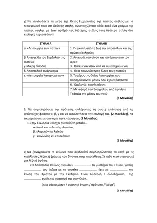 γ) Να συνδυάσετε τα μέρη της Θείας Ευχαριστίας της πρώτης στήλης με το
περιεχόμενό τους στη δεύτερη στήλη, αντιστοιχίζοντας κάθε φορά ένα γράμμα της
πρώτης στήλης με έναν αριθμό της δεύτερης στήλης (στη δεύτερη στήλη δύο
επιλογές περισσεύουν).
ΣΤΗΛΗ Α ΣΤΗΛΗ Β
α. «Λειτουργία των πιστών» 1. Περικοπή από τη ζωή των αποστόλων και της
πρώτης Εκκλησίας
β. Απαγγελία του Συμβόλου της
Πίστεως
2. Αγιασμός του οίνου και του άρτου από τον
ιερέα
γ. Μικρή Είσοδος 3. Παρέμεναν στον ναό και οι κατηχούμενοι
δ. Αποστολικό ανάγνωσμα 4. Θεία Κοινωνία προς όλους τους πιστούς
ε. «Λειτουργία Κατηχουμένων» 5. Το μέρος της Θείας Λειτουργίας που
παραβρίσκονται μόνον όσοι έχουν βαπτιστεί
6. Ομολογία κοινής πίστης
7. Μεταφορά του Ευαγγελίου από την Αγία
Τράπεζα στο μέσον του ναού
(5 Μονάδες)
δ) Να συμπληρώσετε την πρόταση, επιλέγοντας τη σωστή απάντηση από τις
αντίστοιχες φράσεις α, β, γ και να αιτιολογήσετε την επιλογή σας. (2 Μονάδες). Να
τεκμηριώσετε με συντομία την επιλογή σας (3 Μονάδες).
1. Στην Εκκλησία υπάρχει συνευθύνη μεταξύ…
α. λαού και πολιτικής εξουσίας
β. κληρικών και λαϊκών
γ. κοινωνίας και επισκόπων
(5 Μονάδες)
ε) Να ξαναγράψετε το κείμενο που ακολουθεί συμπληρώνοντας τα κενά με τις
κατάλληλες λέξεις ή φράσεις που δίνονται στην παρένθεση. Σε κάθε κενό αντιστοιχεί
μια λέξη ή φράση.
«Ο Απόστολος Παύλος ονομάζει …………………… το μυστήριο του Γάμου, γιατί η
…………………… του άνδρα με τη γυναίκα …………………… έχει ως …………………… την
ένωση του Χριστού με την Εκκλησία. Είναι δύσκολη η ολοκλήρωση της
…………………… χωρίς την αναφορά της στον Θεό».
(«εις σάρκα μίαν» / αγάπης / ένωση / πρότυπο / “μέγα”)
(5 Μονάδες)
 